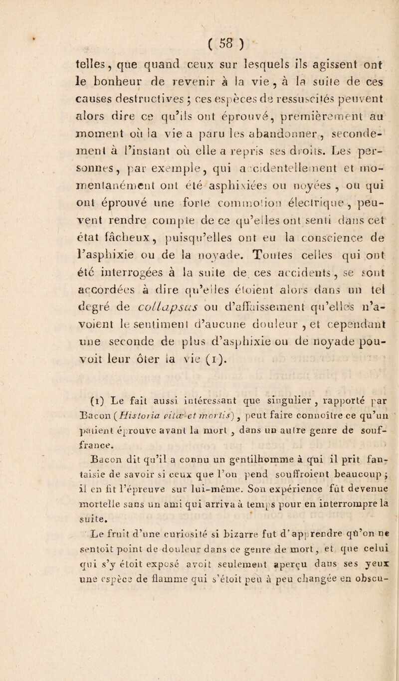 telles, que quand ceux sur lesquels ils agissent ont le bonheur de revenir à la vie , à la suile de ces causes destructives } ces espèces de ressuscités peuvent alors dire ce qu’lis ont éprouvé, premièrement au moment où la vie a paru les abandonner, seconde¬ ment à l’instant où elle a repris ses droits. Les per¬ sonnes, par exemple, qui accidentellement et mo¬ mentanément ont été asphixiées ou noyées , ou qui ont éprouvé une forle commotion électrique , peu¬ vent rendre compte de ce qu’elles ont senti dans cet état fâcheux, puisqu’elles ont eu la conscience de l’asphixie ou de la noyade. Toutes celles qui ont été interrogées à la suite de. ces accidents, se sont accordées à dire qu’elles étaient alors dans un tel degré de collupsus ou d’affaissement qu’elles n’a- voienl le sentiment d’aucune douleur , et cependant une seconde de plus d’asphixie ou de noyade pou¬ vait leur ôter la vie (i). (i) Le fait aussi intéressant que singulier , rapporté par Bacon [Historia çiiœ<et mortis') } peut faire connoître ce qu’un patient éprouve avant la mort , dans un autre genre de souf¬ france. Bacon dit qu’il a connu un gentilhomme à qui il prit fan¬ taisie de savoir si ceux que l’on pend souffroient beaucoup ; il en ht l’épreuve sur lui-même. Son expérience fût devenue mortelle sans un ami qui arriva à temps pour en interrompre la suite. Le fruit d’une curiosité si bizarre fut d’apprendre qti’on ne sentoit point de douleur dans ce genre de mort, et que celui qui s’y étoit exposé avoit seulement aperçu dans ses yeux une espèce de flamme qui s’étoit peu à peu changée en obscu-