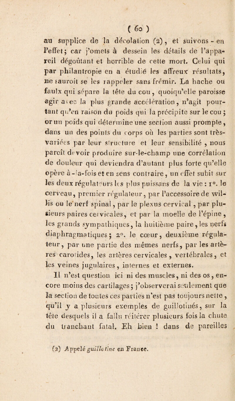 au supplice de la déeolation (2) , et suivons » en l’effet; car j’omets à dessein les détails de l’appa¬ reil dégoûtant et horrible de cette mort. Celui qui par philantropie en a étudié les affreux résultats, ne sauroit se les rappeler sans frémir. La hache ou faulx qui sépare la tête du cou, quoiqu’elle paroisse agir a^ec la plus grande accélération, n’agit pour¬ tant qu’en raison du poids qui la précipite sur le cou ; or un poids qui détermine une section aussi prompte, dans un des points du corps 011 les parties sont très- variées par leur structure et leur sensibilité , nous pareil devoir produire sur-le-champ une corrélation de douleur qui deviendra d’autant plus forte qu’elle opère à-'a-foiset en sens contraire, un effet subit sur les deux régulateurs le s plus puissans de la vie : i°. le cerveau, premier régulateur, par l’accessoire de wil- lis ou le nerf spinal, par le plexus cervical , par plu¬ sieurs paires cervicales, et par la moelle de l’épine , les grands sympathiques, la huitième paire, les nerfs diaphragmatiques; 2°. le cœur, deuxième régula¬ teur, par une partie des mêmes nerfs, par les artè¬ res carotides, les artères cervicales , vertébrales, et les veines jugulaires, internes et externes. Il n’est question ici ni des muscles, ni des os, en¬ core moins des cartilages; j’observeraiseulement que la section de toutes ces parties n’est pas toujours nette, qu'il y a plusieurs exemples de guillotinés, sur la tête desquels il a fallu réitérer plusieurs fois la chute du tranchant fatal. Eh bien ! dans de pareilles (2) .Appelé guillütine en Fraiiçç.