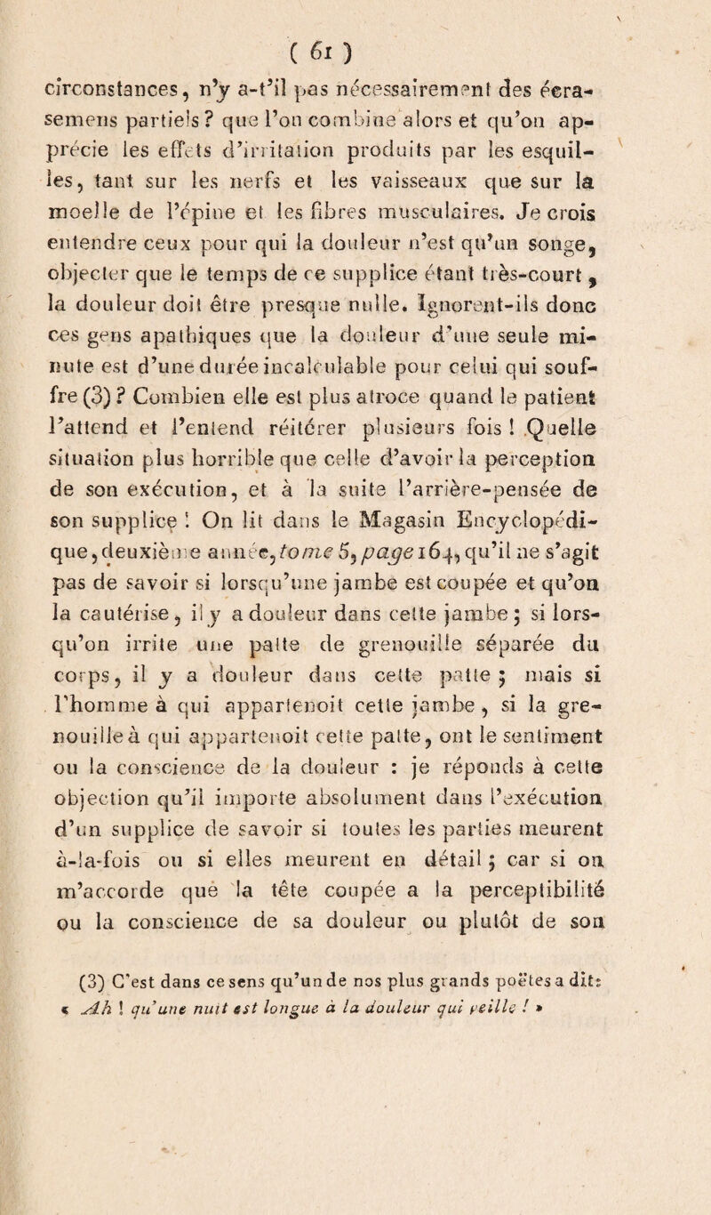 circonstances, n’y a-t’il pas nécessairement des éera- semens partiels ? que l’on combine alors et qu’on ap¬ précie les effets d’irritation produits par les esquil¬ les, tant sur les nerfs et les vaisseaux que sur la moelle de l’épine et les fibres musculaires. Je crois entendre ceux pour qui la douleur n’est qu’un songe, objecter que le temps de ce supplice étant très-court , la douleur doit être presque nulle. Ignorent-ils donc ces gens apathiques que la douleur d'une seule mi¬ nute est d’une durée incalculable pour celui qui souf¬ fre (3) ? Combien elle est plus atroce quand la patient l’attend et l’entend réitérer plusieurs fois ! Quelle situation plus horrible que celle d’avoir la perception de son exécution, et à la suite l’arrière-pensée de son supplice On lit dans le Magasin Encyclopédi¬ que, deuxième année, tome 5, page 164, qu’il ne s’agit pas de savoir si lorsqu’une jambe est coupée et qu’on la cautérise, ily a douleur dans cette jambe • si lors¬ qu’on irrite une patte de grenouille séparée du corps, il y a douleur dans cette patte 5 mais si l'homme à qui appartenoit cette jambe, si la gre¬ nouille à qui appartenait cette patte, ont le sentiment ou la conscience de la douleur : je réponds à cette objection qu’il importe absolument dans l’exécution d’un supplice de savoir si toutes les parties meurent à-la-fois ou si elles meurent en détail ; car si on m’accorde que la tête coupée a la perceptibilité ou la conscience de sa douleur ou plutôt de son (3) C'est dans ce sens qu’un de nos plus grands poëtes a dits * sdh ! quant nuit est longue à la douleur qui veille ! »