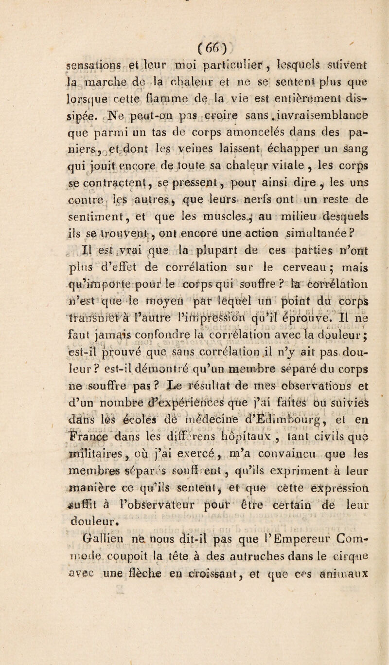 sensations et leur moi particulier , lesquels suivent la marche de la chaleur et ne se sentent plus que lorsque cette flarnme de la vie est entièrement dis¬ sipée. Ne peut-on pis croire sans .invraisemblance que parmi un tas de corps amoncelés dans des pa¬ niers, et dont les veines laissent échapper un sang qui jouit encore de toute sa chaleur vitale , les corps se contractent, se pressent, pour ainsi dire, les uns contre les autres, que leurs nerfs ont un reste de sentiment, et que les muscles., au milieu desquels ils se trouvent;, ont encore une action simultanée? Il est ivrai que la plupart de ces parties n’ont pins d’effet de corrélation sur le cerveau; mais qu’importe pouf le corps qui souffre ? la corrélation n’est que ie moyen par lequel un point du corps transmet à l’autre l’impression qu’il éprouve. Il ne . ■> c - f faut jamais confondre la corrélation avec la douleur; est-il prouvé que sans corrélation il n’y ait pas dou¬ leur? est-il démontré qu’un membre séparé du corps ne souffre pas ? Le résultat de mes observations et d’un nombre d’expériènces que j’ai faites ou suivie^ dans les écoles de médecine d’Édim bourg, et en France dans les différens hôpitaux , tant civils que ^ ■ U /' . Il ' • ■ • - * ' militaires, où j’ai exercé, m’a convaincu que les membres séparés souffrent , qu’ils expriment à leur manière ce qu’ils sentent, et que cette expression suffit à l’observateur pour être certain de leur douleur. Gallien ne. nous dit-il pas que l’Empereur Com¬ mode coupoit la tête à des autruches dans le cirque avec une flèche en croissant, et que ces animaux