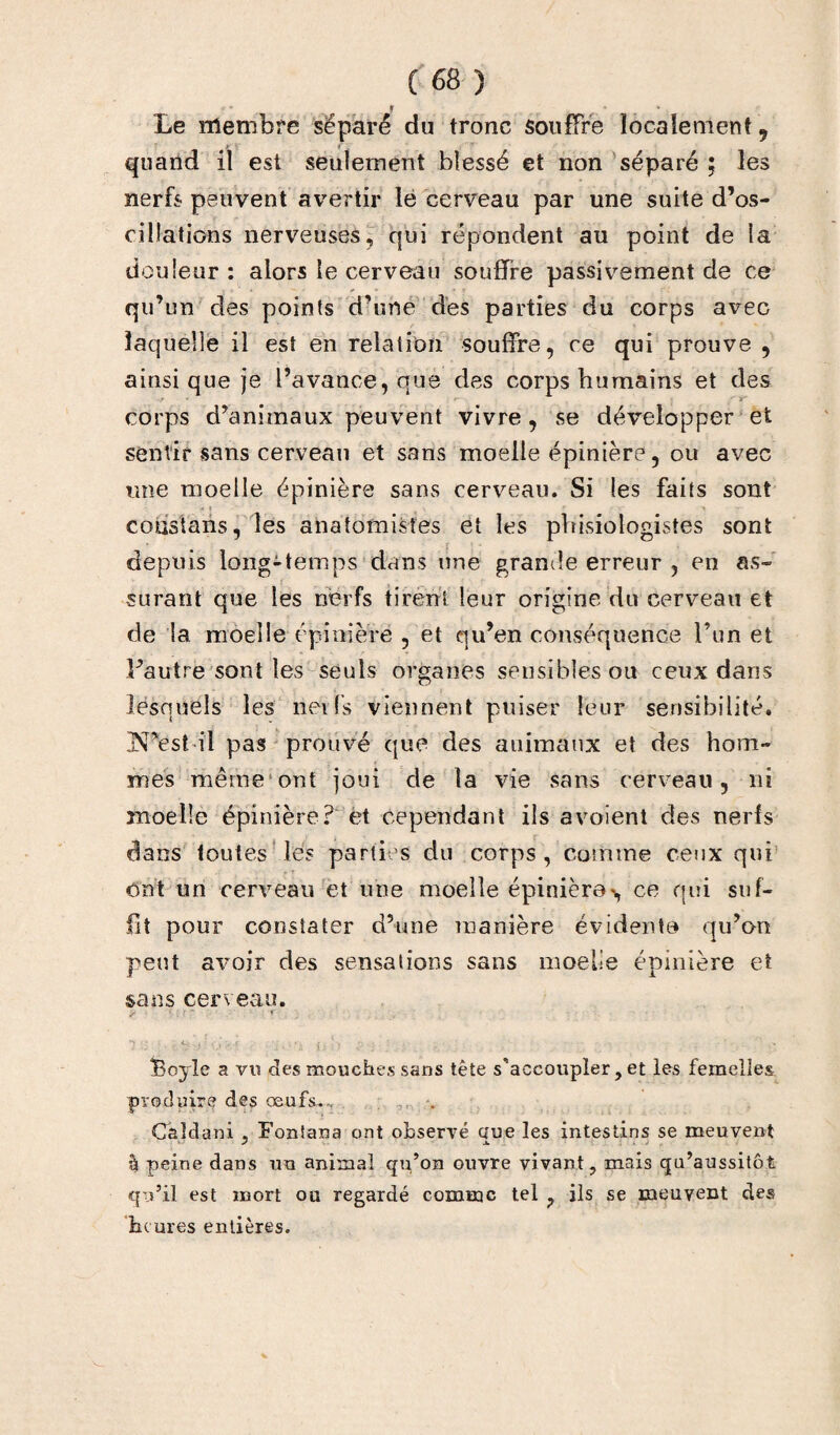 » * Le membre séparé du tronc souffre localement 9 quand il est seulement blessé et non séparé ; les nerfs peuvent avertir le cerveau par une suite d’os¬ cillations nerveuses, qui répondent au point de la douleur: alors le cerveau souffre passivement de ce qu’un des points d’une des parties du corps avec laquelle il est en relation souffre, ce qui prouve , ainsi que je l’avance, que des corps humains et des corps d’animaux peuvent vivre , se développer et sentir sans cerveau et sans moelle épinière, ou avec une moelle épinière sans cerveau. Si les faits sont coustans, les anatomistes et les pbisiologisîes sont depuis long-temps dans une grande erreur , en as¬ surant que les nerfs tirent leur origine du cerveau et de la moelle épinière , et qu’en conséquence l’un et Fautre sont les seuls organes sensibles ou ceux dans lesquels les nerfs viennent puiser leur sensibilité. IN’est il pas prouvé que des animaux et des hom¬ mes même ont joui de la vie sans cerveau, ni moelle épinière? et cependant ils a voient des nerfs dans toutes les parties du corps, comme ceux qui ont un cerveau et une moelle épinière*, ce qui suf¬ fit pour constater d’une manière évidente qu’on peut avoir des sensations sans moelle épinière et sans cerveau. Boyîe a vu des mouches sans tête s'accoupler, et les femelles produire des œufs.. Caîdani , Foniana ont observé Que les intestins se meuvent à peine dans un animal qu’on ouvre vivant, mais qu’aussitôt qu’il est mort ou regardé comme tel , ils se meuvent des heures entières.
