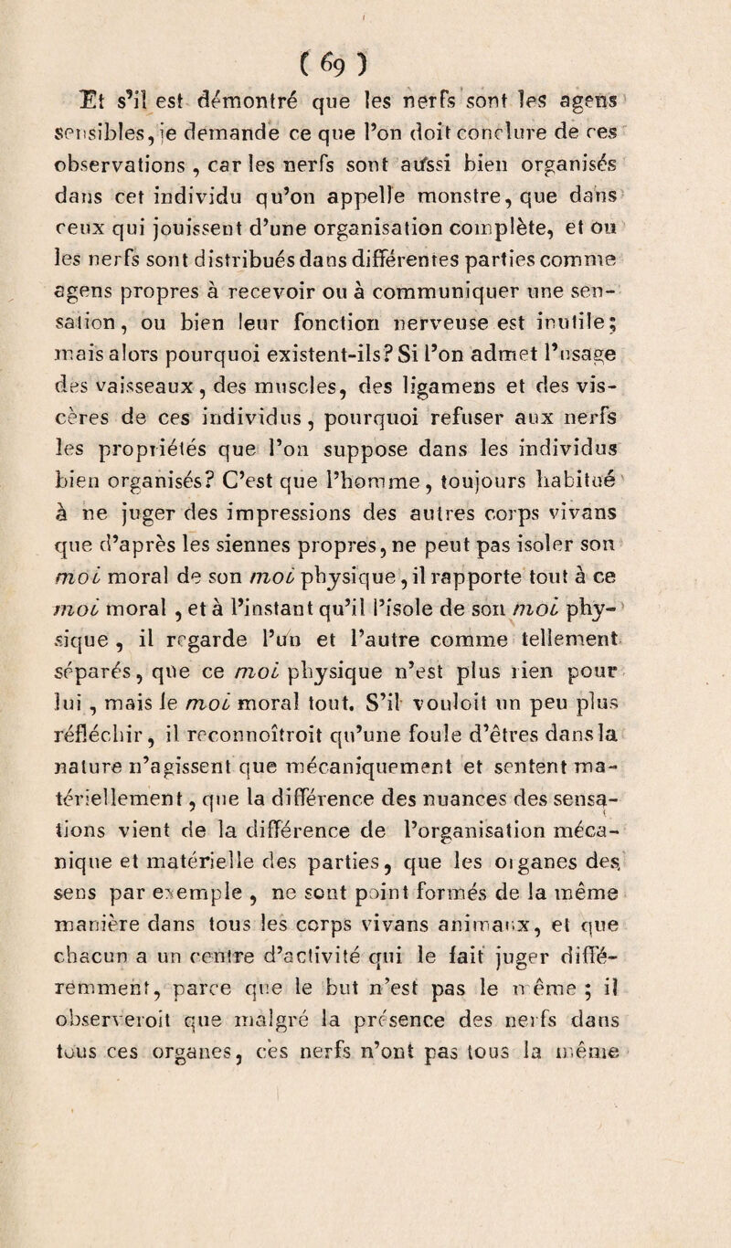 Et s’il est démontré que les nerfs sont les agens sensibles, je demande ce que l’on doit conclure de ces observations , car les nerfs sont aifssi bien organisés dans cet individu qu’on appelle monstre, que dans ceux qui jouissent d’une organisation complète, et ou les nerfs sont distribués dans différentes parties comme agens propres à recevoir ou à communiquer une sen¬ sation, ou bien leur fonction nerveuse est inutile; mais alors pourquoi existent-ils? Si l’on admet l’usage des vaisseaux , des muscles, des ligamens et des vis¬ cères de ces individus, pourquoi refuser aux nerfs les propriétés que l’on suppose dans les individus bien organisés? C’est que l’homme, toujours habitué' à ne juger des impressions des autres corps vivans que d’après les siennes propres, ne peut pas isoler son moi moral de son moi physique, il rapporte tout à ce moi moral , et à l’instant qu’il l’isole de son moi phy- sique , il regarde l’uh et l’autre comme tellement séparés, que ce moi physique n’est plus rien pour lui , mais le moi moral tout. S’il vouloit un peu plus réfléchir, il rc-connoîtroit qu’une foule d’êtres dans la nature n’agissent que mécaniquement et sentent ma¬ tériellement , que la différence des nuances des sensa¬ tions vient de la différence de l’organisation méca¬ nique et matérielle des parties, que les oiganes des, sens par exemple , ne sont point formés de la même manière dans tous les corps vivans animaux, et que chacun a un centre d’activité qui le fait juger diffé¬ remment, parce que le but n’est pas le même ; il observeroit que malgré la présence des nerfs dans tous ces organes, ces nerfs n’ont pas tous la même