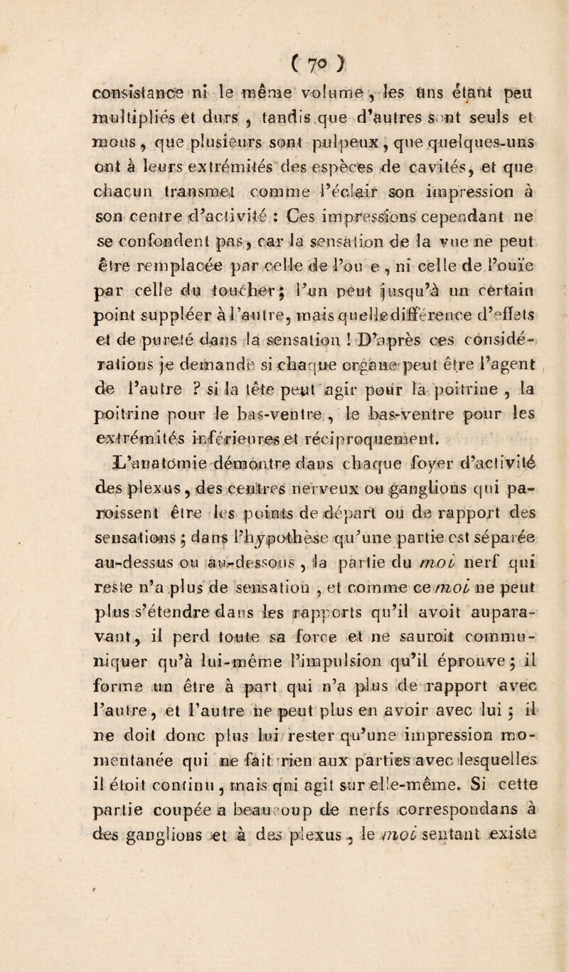 ( 7° ) consistance ni le même volume , les tins étant peit multipliés et durs , tandis que d’autres s mt seuls et mous , que plusieurs sont pulpeux , que quelques-uns ont à leurs extrémités des espèces de cavités, et que chacun transmet comme l’éclair son impression à son centre d’activité : Ces impressions cependant ne se confondent pas, car la sensation de la vue ne peut être remplacée par celle de Pou e , ni celle de l’ouïe par celle du toucher; l’un peut jusqu’à un certain point suppléer à l’autre, mais quelledifféreoce d’effets et de pureté dans la sensation ! D’après ces considé¬ rations je demande si chaque organe peut être Pagent de l’autre ? si la tête pept agir pour la poitrine , la poitrine pour le bas-ventre , le bas-ventre pour les extrémités inférieures et réciproquement. jL’anatomie démontre dans chaque foyer d’activité des plexus, des centres nerveux ou ganglions qui pa¬ roisse nt être les points de départ ou de rapport des sensations ; dans l’hypothèse qu’une partie est séparée au-dessus ou au.-dessous , :!a partie du moi nerf qui reste n’a plus de sensation , et comme ce moi 11e peut plus s’étendre dans les rapports qu’il avoit aupara¬ vant, il perd toute sa force et ne saurait commu¬ niquer qu’à lui-même l’impulsion qu’il éprouve; il forme un être à part qui n’a plus de rapport avec l’autre, et l’autre rie peut plus en avoir avec lui ; il ne doit donc plus lui rester qu’une impression mo¬ mentanée qui ne fait rien aux parties avec lesquelles il étoit continu , mais qni agit sur elle-même. Si cette partie coupée a beaucoup de nerfs correspondans à des ganglions et à des plexus ., le moi sentant existe