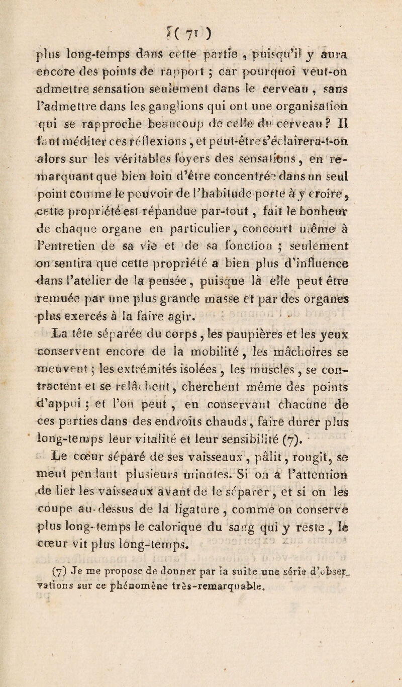 plus long-temps dans cefîe partie , 'puisqu’il y aura encore des points de rapport; car pourquoi veuî-on admettre sensation seulement dans le cerveau , sans l’admettre dans les ganglions qui ont une organisation qui se rapproche beaucoup de celle du cerveau ? Il faut méditer ces réflexions , et peut-êtres’éclairera-t-on alors sur les véritables foyers des sensations , en re¬ marquant que bien loin d’être concentré? dans un seul point comme le pouvoir de l’habitude porte à y croire 9 cette propriété es! répandue par-tout , fait le bonheur de chaque organe en particulier, concourt même à l’entretien de sa vie et de sa fonction * seulement on sentira que cette propriété a bien plus d’influence dans l’atelier de la pensée , puisque là elle peut être remuée par une plus grande masse et par des organes plus exercés à la faire agir. La tête séparée du corps , les paupières et les yeux conservent encore de la mobilité , les mâchoires se meuvent ; les extrémités isolées , les muscles , se con¬ tractent et se relâchent, cherchent même des points d’appui ; et 1’ on peut , en conservant chacune de ces parties dans des endroits chauds , faire durer plus long-temps leur vitalité et leur sensibilité (7). Le cœur séparé de ses vaisseaux , pâlit, rougit, se meut pendant plusieurs minutes. Si on a l’attention de lier les vaisseaux avant de le séparer , et si on les coupe au-dessus de la ligature , comme on conserve plus long- temps le calorique du sang qui y reste , le cœur vit plus long-temps. (7) Je me propose de donner par la suite une série d’obsep^ nations sur ce phénomène très-remarquable*