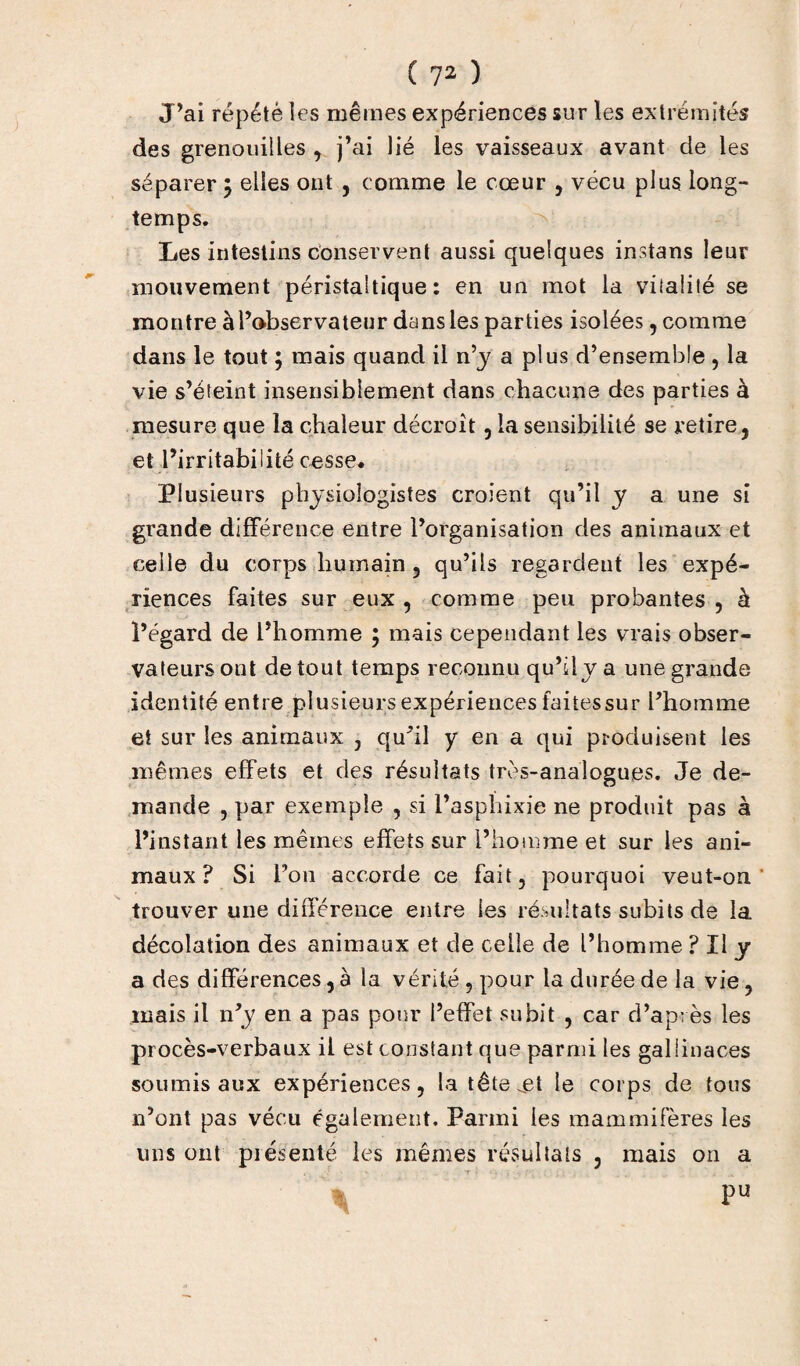 J’ai répété les mêmes expériences sur les extrémités des grenouilles , j’ai lié les vaisseaux avant de les séparer $ elles ont , comme le cœur , vécu plus long¬ temps. Les intestins conservent aussi quelques instans leur mouvement péristaltique: en un mot la vitalité se montre à l’observateur dans les parties isolées, comme dans le tout ; mais quand il n’y a plus d’ensemble , la vie s’éteint insensiblement dans chacune des parties à mesure que la chaleur décroît, la sensibilité se retire, et l’irritabilité cesse. Plusieurs physiologistes croient qu’il y a une si grande différence entre l’organisation des animaux et celle du corps humain , qu’ils regardent les expé¬ riences faites sur eux , comme peu probantes , à l’égard de l’homme ; mais cependant les vrais obser¬ vateurs ont de tout temps reconnu qu’ily a une grande identité entre plusieurs expériences faitessur l’homme et sur les animaux , qu’il y en a qui produisent les mêmes effets et des résultats très-analogues. Je de¬ mande , par exemple , si l’aspbixie ne produit pas à l’instant les mêmes effets sur l’homme et sur les ani¬ maux ? Si l’on accorde ce fait, pourquoi veut-on' trouver une différence entre les résultats subits de la décolation des animaux et de celle de l’homme ? Il y a des différences, à la vérité , pour la durée de la vie, mais il n’y en a pas pour l’effet subit , car d’après les procès-verbaux il est constant que parmi les gallinacés soumis aux expériences, la tête œt le corps de tous n’ont pas vécu également. Parmi les mammifères les uns ont piésenté les mêmes résultats , mais on a