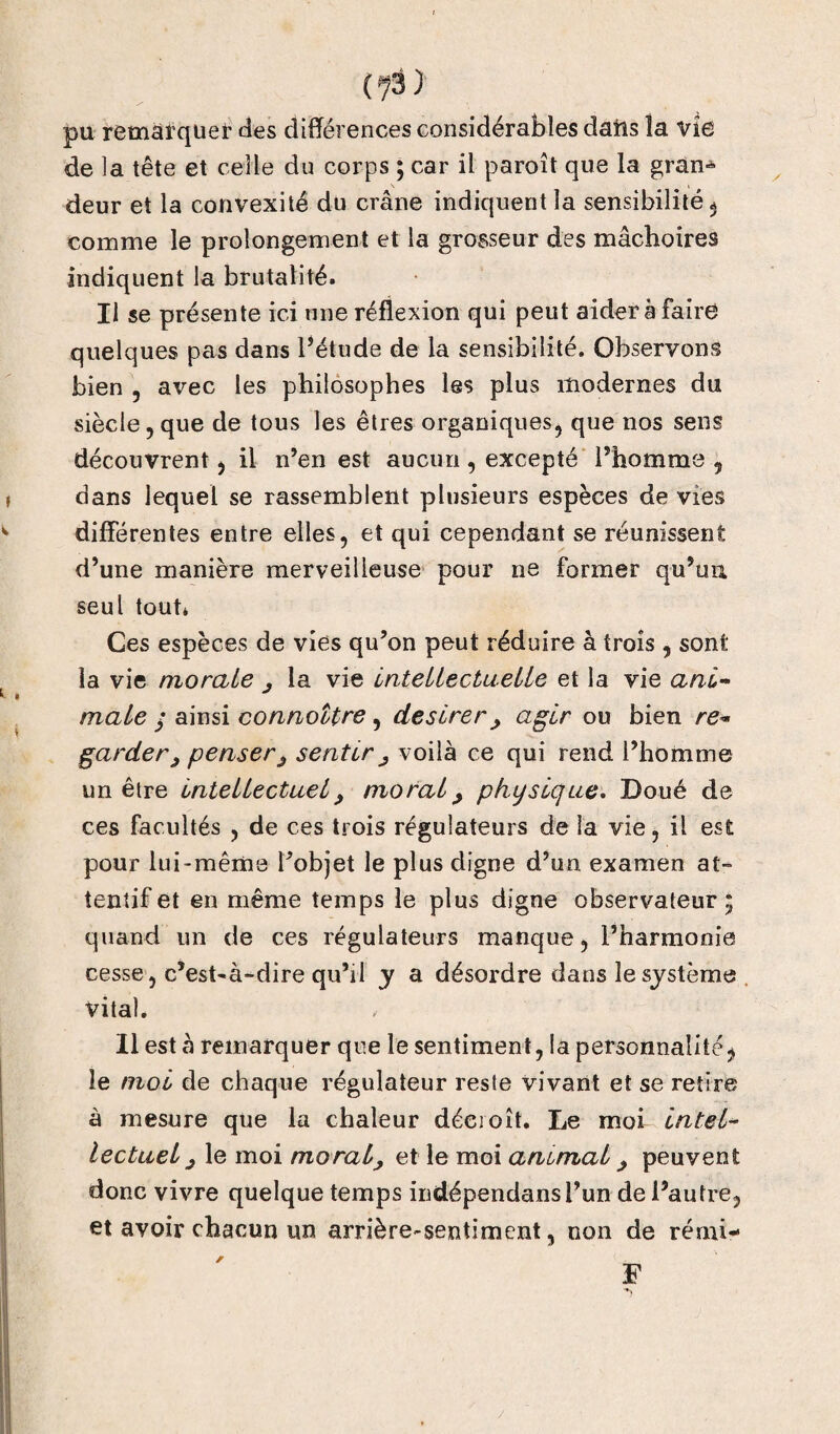 (7â 3 pu remarquer des différences considérables dafts îa vie de la tête et celle du corps ; car il paroît que la gran^ deur et la convexité du crâne indiquent la sensibilité $ comme le prolongement et la grosseur des mâchoires indiquent la brutalité. Il se présente ici une réflexion qui peut aider à faire quelques pas dans l’étude de la sensibilité. Observons bien , avec les philosophes les plus modernes du siècle,que de tous les êtres organiques, que nos sens découvrent, il n’en est aucun , excepté l’homme , dans lequel se rassemblent plusieurs espèces de vies differentes entre elles, et qui cependant se réunissent d’une manière merveilleuse pour ne former qu’uu seul tout* Ces espèces de vies qu’on peut réduire à trois , sont la vie morale ^ la vie intellectuelle et la vie ani¬ male / ainsi connottre , deslrer , agir ou bien re¬ garder ^ penserj, sentir ^ voilà ce qui rend l’homme un être intellectuel, moral > physique. Doué de ces facultés , de ces trois régulateurs de la vie, il est pour lui-même l’objet le plus digne d’un examen at¬ tentif et en même temps le plus digne observateur ; quand un de ces régulateurs manque, l’harmonie cesse, c’est-à-dire qu’il y a désordre dans le système vital. Il est à remarquer que le sentiment, la personnalité, le moi de chaque régulateur reste vivant et se retire à mesure que la chaleur décroît. Le moi intel¬ lectuel j le moi moral, et le moi ammal, peuvent donc vivre quelque temps indépendansl’un de l’autre, et avoir chacun tin arrière-sentiment, non de rémi* F /