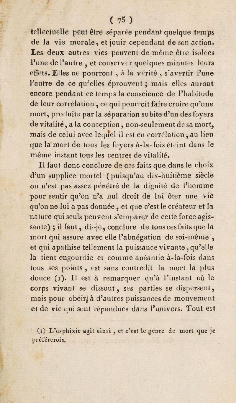tellectuelle peut être séparée pendant quelque temps de la vie morale, et jouir cependant de son action. Les deux autres vies peuvent de même être isolées l’une de l’autre , et conserver quelques minutes leurs effets. Elles ne pourront , à la vérité , s’avertir l’une l’autre de ce qu’elles éprouvent ; mais elles auront encore pendant ce temps la conscience de l’habitude de leur corrélation , ce qui pourroit faire croire qu’une mort, produite par la séparation subite d’un des foyers de vitalité, a la conception , non-seulement de sa mort, mais de celui avec lequel il est en corrélation , au lieu que la mort de tous les foyers à-la-fois éteint dans le même instant tous les centres de vitalité. Il faut donc conclure de ces faits que dans le choix d’un supplice mortel (puisqu’au dix-huitième siècle on n’est pas assez pénétré de la dignité de l’homme pour sentir qu’on n’a nul droit de lui ôter une vie qu’on ne lui a pas donnée , et que c’est le créateur et la nature qui seuls peuvent s’emparer de cette force agis¬ sante) ; il faut, dis-je, conclure de tous ces faits que la mort qui assure avec elle l’abnégation de soi-même , et qui apathise tellement la puissance vivante, qu’elle là tient engourdie et comme anéantie à-la-fois dans tous ses points , est sans contredit la mort la plus douce (i). Il est à remarquer qu’à l’instant où le corps vivant se dissout, ses parties se dispersent, mais pour obéirj à d’autres puissances de mouvement et de vie qui sont répandues dans l’univers. Tout est (i) L’asphixie agit ainsi , et c’est le genre de mort que je préférerois.