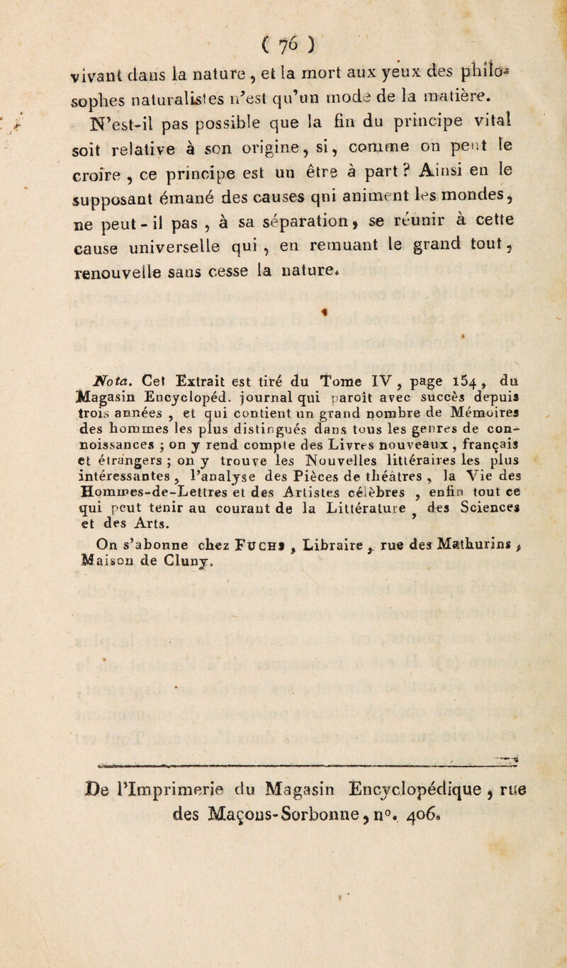 vivant dans la nature , et la mort aux yeux des philo¬ sophes naturalistes rdest qu’un mode de la matière. N’est-il pas possible que la fin du principe vital soit relative à son origine, si, comme on peut le croire , ce principe est un être à part ? Ainsi en le supposant émané des causes qni animent les mondes, ne peut - il pas , à sa séparation y se réunir a cette cause universelle qui , en remuant le grand tout, renouvelle sans cesse la nature* Nota. Cet Extrait est tiré du Tome IV , page i5q , du Magasin Encyclopéd. journal qui parolt avec succès depuis trois années , et qui contient un grand nombre de Mémoires des hommes les plus distingués dans tous les genres de con- noissances -, on y rend compte des Livres nouveaux, français et étrangers ; on y trouve les Nouvelles littéraires les plus intéressantes ? l’analyse des Pièces de théâtres , la Vie des Hommes-de-Lettres et des Artistes célèbres , enfin tout ce qui peut tenir au courant de la Littérature f des Sciences et des Arts. On s’abonne chez Fuchj , Libraire r rue des Mathurins p M aison de Cluny. De l’Imprimerie du Magasin Encyclopédique , rue des Maçons-Sorbonne,n°. 406* v