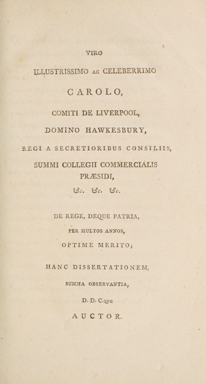 VIRO ILLUSTRISSIMO ac CELEBERRIMO CAROLO, COMITI DE LIVERPOOL, DOMINO HAWKESBURY, REGI A SECRETIORIBUS CONSILIIS, SUMMI COLLEGII COMMERCIALIS PRJESIDI, X3c. &C. DE REGE, DEQUE PATRIA, PER MULTOS ANNOS, OPTIME MERITO; * HANC DISSERTATIONEM, SUMMA OBSERVANTIA^ D» D* C-que AUCTOR. i