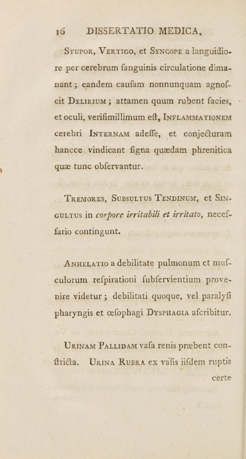 Stupor, Vertigo, et Syncope a languidio¬ re per cerebrum fanguinis circulatione dima¬ nant ; eandem caufam nonnunquam agnof- cit Delirium ; attamen quum rubent facies, et oculi, verifimiilimum eft, Inflammatiqnem cerebri Internam adelfe, et conjecluram hancce vindicant ligna quasdam phrenitica quas tunc obfervantur. Tremores, Subsultus Tendinum, et Sin¬ gultus in corpore irritabili et irritato, necef- fario contingunt. Anhelatio a debilitate pulmonum et muf- culorum refpirationi fubfervientium prove¬ nire videtur; debilitati quoque, vel paralyfi pharyngis et oefophagi Dysphagia afcribitur. Urinam Pallidam vafa renis prasbent con- firidla. Urina Rubra ex vafis iifdem ruptis certe