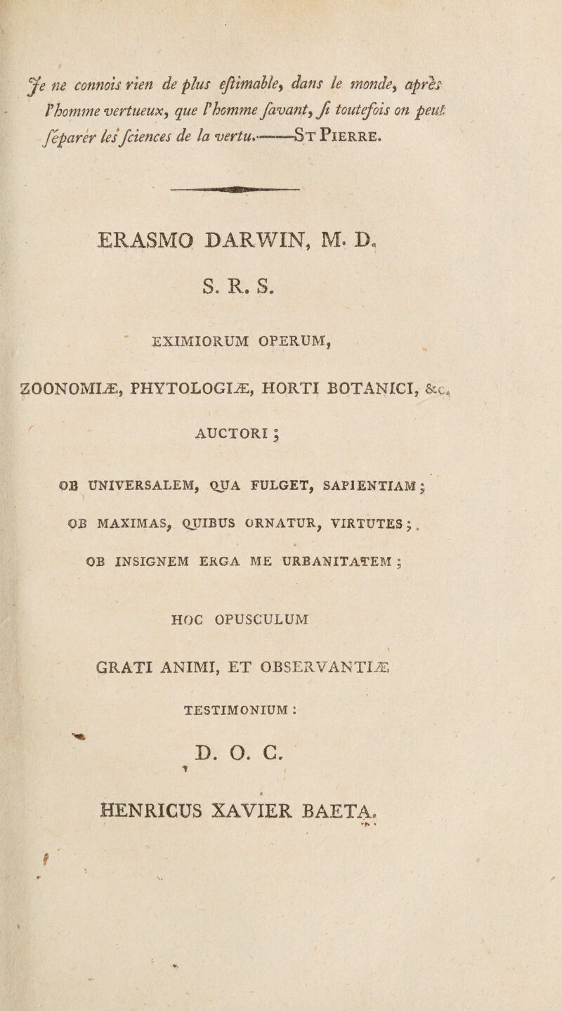 jfe ne connois rien de plus eftimable9 dans le monde9 apres rhomme vertueux, que Phomme favant9 fi toutefois on peni: feparer les fciences de la vertu,——~St Pierre. ERASMO BARWIN, M« D„ S. R. S. EXIMIORUM OPERUM, ZOONOMEE, PHYTOLOGM, HORTI BOTANICI, &c0 AUCTORI; OB UNIVERSALEM, QUA FULGET, SAPIENTIAM; QJB MAXIMAS, QUIBUS ORNATUR, VIRTUTES; . * » OB INSIGNEM ERGA ME URBANITATEM ; HOC OPUSCULUM v GRATI ANIMI, ET OBSERVANTIA TESTIMONIUM : D. O. C. i i 0 HENRICUS XAVIER BAETA,