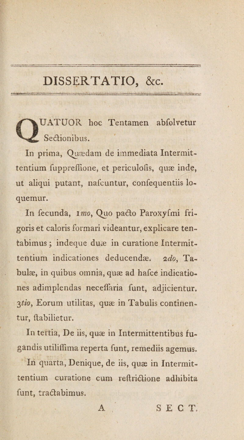 DISSERTATIO, &c. QUATUOR hoc Tentamen abfolvetur Sectionibus. In prima, Quaedam de immediata Intermit¬ tentium fuppreffione, et periculoiis, quae inde, ut aliqui putant, nafcuntur, confequentiis lo- quemur. In fecunda, 17720, Quo pado Paroxyfmi fri¬ goris et caloris formari videantur, explicare ten- tabimus; indeque duae in curatione Intermit¬ tentium indicationes deducendae. 22/0, Ta¬ bulae, in quibus omnia, quae ad hafce indicatio¬ nes adimplendas necelfaria funt, adjicientur» 3tio, Eorum utilitas, quae in Tabulis continen¬ tur, ftabilietur. In tertia, De iis, quae in Intermittentibus fu¬ gandis utiliffima reperta funt, remediis agemus. In quarta, Denique, de iis, quae in Intermit¬ tentium curatione cum reftridione adhibita funt, tradabimus. A SECT,