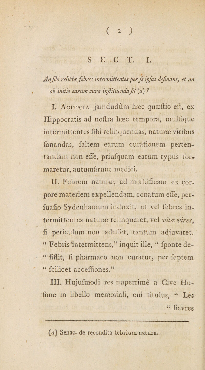 S E -C T. I. 4 Anftbi r elici £ febres intermittentes per fe ipfas defmant, et an ah initio earum cura infituenda fit (a) ? L Agitata jamdudum haec quaedio eft, ex Hippocratis ad nodra haec tempora, multique intermittentes libi relinquendas, naturae viribus fanandas, faltem earum curationem perten¬ tandam non eife, priufquam earum typus for¬ maretur, autumarunt medici. II. Febrem naturae, ad morbincam ex cor¬ pore materiem expellendam, conatum eife, per« fualio Sydenhamum induxit, ut vel febres in¬ termittentes naturae relinqueret, vel vitae vires, li periculum non adedet, tantum adjuvaret. 44 Febris Intermittens,” inquit ille, “ fponte de- 44 ddit, d pharmaco non curatur, per feptem 44 fcilicet accediones.” III. Hujufmodi res nuperrime a Cive Hu~ fone in libello memoriali, cui titulus, “ Les 44 fievres (a) Senae, de recondita febrium natura.