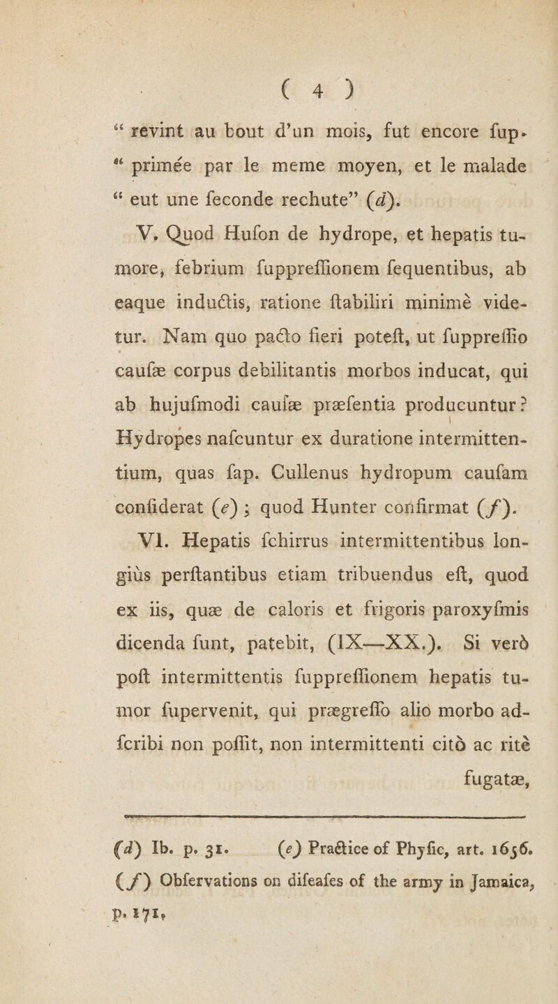 t ( 4 ) 44 revint au bout <Tun mois, fut encore fup* 64 prime e par le meme moyen, et le malade “ eut une feconde rechute” (d). V. Quod Hufon de hydrope, et hepatis tu¬ more* febrium fuppreflionem fequemibus, ab eaque indubiis, ratione ftabiliri minime vide¬ tur. Nam quo pado fieri poteft, ut fuppreffio caufae corpus debilitantis morbos inducat, qui ab hujufmodi cauise praefentia producuntur? Hydropes nafcuntur ex duratione intermitten¬ tium, quas fap. Cullenus hydropum caufam coniiderat (<?) ; quod Hunter confirmat (/). VI. Hepatis fchirrus intermittentibus lon¬ gius perflantibus etiam tribuendus efl, quod ex iis^ quae de caloris et frigoris paroxyfmis dicenda funt, patebit, (IX—XX,). Si verb pofl intermittentis fuppreflionem hepatis tu¬ mor fupervenit* qui praegreflb alio morbo ad- fcribi non poflit, non intermittenti cito ac rite fugatae, (fi) Ib. p. 31. (e) Praei ice of Fhyfic, art. 1656. (/*) Obfervations on difeafes of the army in Jamaica,