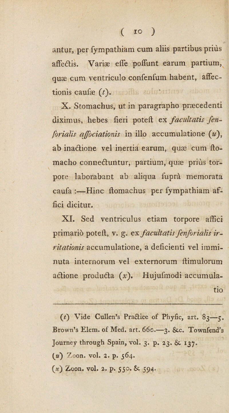 antur, per fympathiam cum aliis partibus prius affedtis. Variae effe poliunt earum partium, quae cum ventriculo confenfum habent, affec¬ tionis caufae (t). X. Stomachus, ut in paragrapho praecedenti diximus, hebes fieri potefl ex facultatis fen- forialis affociationis in illo accumulatione (u), ab inadtione vel inertia earum, quae cum fto- macho connedluntur, partium, quae prius tor¬ pore laborabant ab aliqua fupra memorata caufa Hinc ftomachus per fympathiam af¬ fici dicitur. XI. Sed ventriculus etiam torpore affici primario potefl, v. g. ex facultatis fenforialis ir¬ ritationis accumulatione, a deficienti vel immi¬ nuta internorum vel externorum flimulorum • • \ adlione produdla (Y). Hujufmodi accumula¬ tio (^) Vide CullerPs Pra&ice of Phyfic, art. 83—5. Brown’s Elem. of Med. art. 66c.—3. &c. Townfend?s Journey through Spain, vol. 3. p. 23. & 137. (Y) Zoon. vol. 2. p. 564.