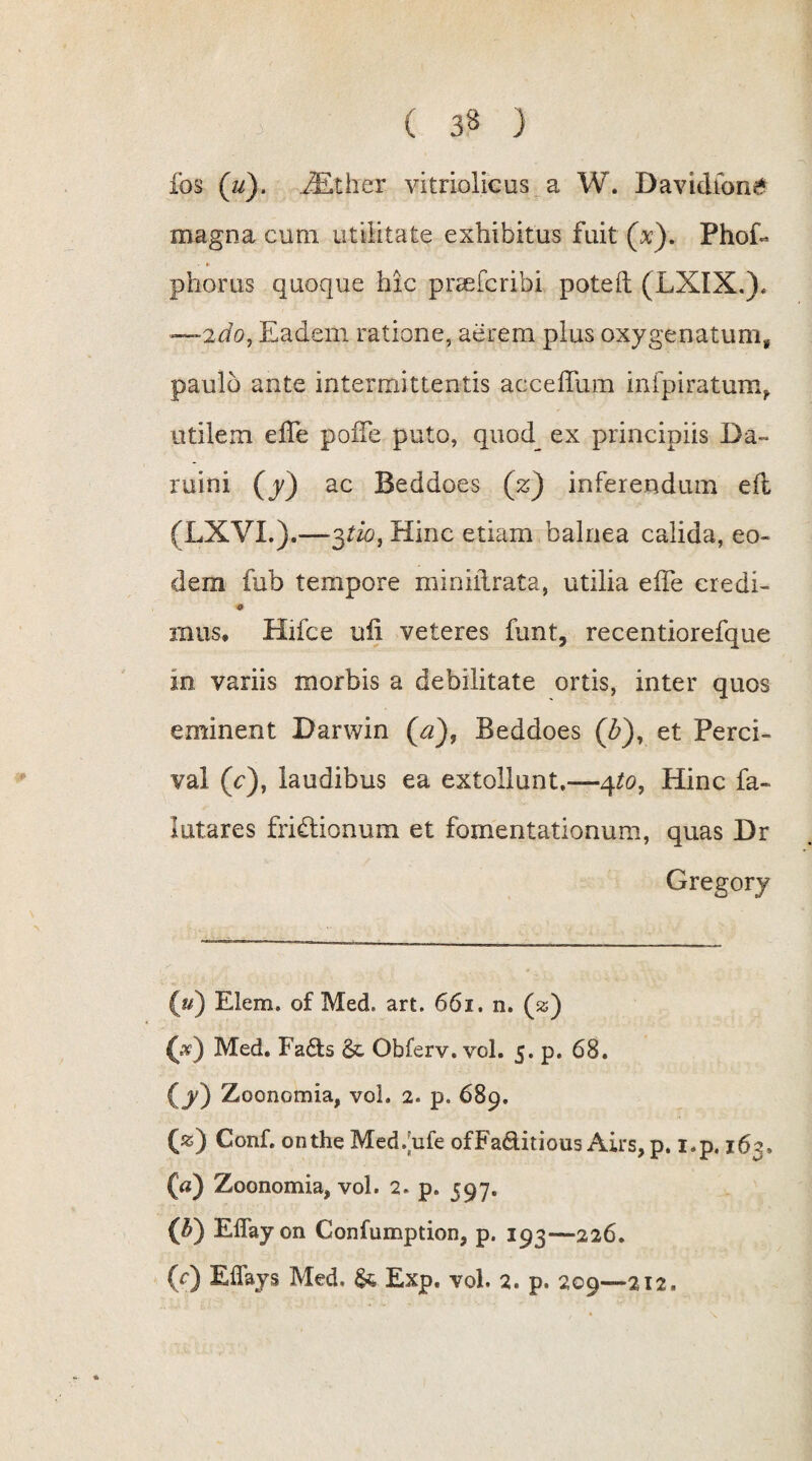 fos (u). iEther vitriolicus a W. Davidfon& magna cum utilitate exhibitus fuit (x). PhoG - * phorus quoque hic prceferibi poteft (LXIX.). —2do, Eadem ratione, aerem plus oxygenatum, paulo ante intermittentis acceffum infpiratum, utilem efle poffe puto, quod ex principiis Da» ruini (y) ac Beddoes (z) inferendum eft (LXVL).—3tio-t Hinc etiam balnea calida, eo¬ dem fub tempore miniilrata, utilia effe credi- * rnus» Hifce ufi veteres funt, recentiorefque in variis morbis a debilitate ortis, inter quos eminent Darwin (a), Beddoes (Z>), et Perci- val (c), laudibus ea extollunt,—4to, Hinc fa- lutares frictionum et fomentationum, quas Dr Gregory (u) Elem. of Med. art. 661. n. (ss) (*) Med. Fa&s &. Obferv. vol. 5. p. 68. (y) Zoonomia, vol. 2. p. 689. («) Conf. ontheMed/ule ofFaditious Airs, p. i.p, 163, (a) Zoonomia, vol. 2. p. 597. ($) ElTayon Gonfumption, p. 193—226. (f) Effays Med. & Exp. vol. 2. p. 209—212.