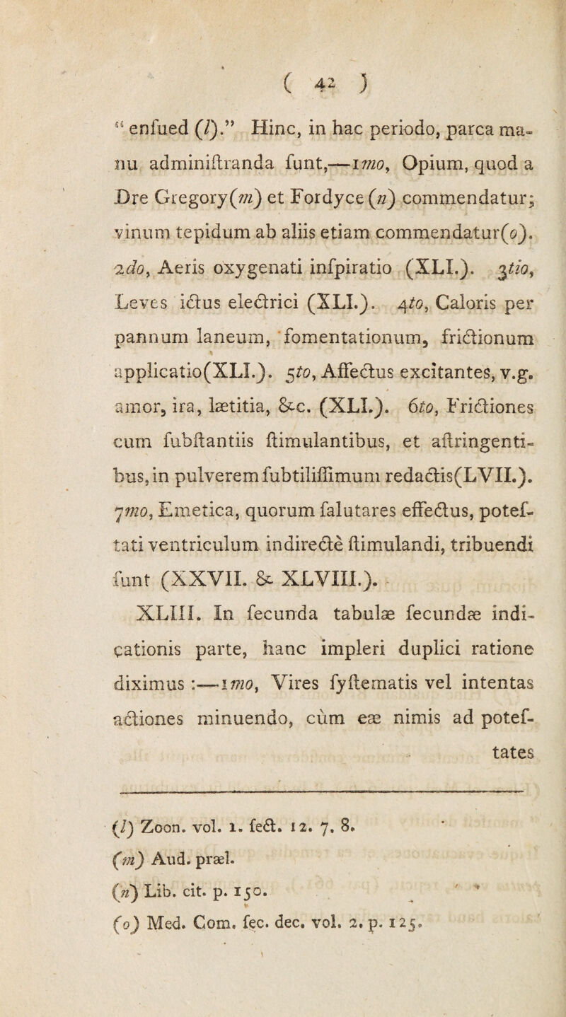 ( 4^ ) 44 enfued (/).” Hinc, in hac periodo, parca ma¬ nu adminiitranda funt,—imo. Opium, quod a Dre Gregory(;/z) et Fordyce(«) commendatur; vinum tepidum ab aliis etiam commendatur(V). 'ido, Aeris oxygenati infpiratio (XLL). 3tio, Leves ictus electrici (XLL). 4to, Caloris per pannum laneum, fomentationum, frictionum applicatio(XLL). $to, Affedtus excitantes, v.g. amor, ira, laetitia, &c. (XLL). 6to, Fridtiones cum fubftantiis ftimulantibus, et aftringenti- bus,in pulverem fubtiliffimum redadtis(LVIL). 7mo., Emetica, quorum falutares effedtus, potef- tati ventriculum indirecte ftimulandi, tribuendi funt (XXVII. & XLVXIL). XLIII. In fecunda tabulae fecundae indi¬ cationis parte, hanc impleri duplici ratione diximus :—imo, Vires fy(tematis vel intentas actiones minuendo, cum eae nimis ad potef- tates (/) Zood. vol. i- fe£t. 12. 7, 8. (m) Aud. praei. (W) Lib. cit. p. 150. (0) Med. Com. fec. dec. vol. 2. p. 125. • •*