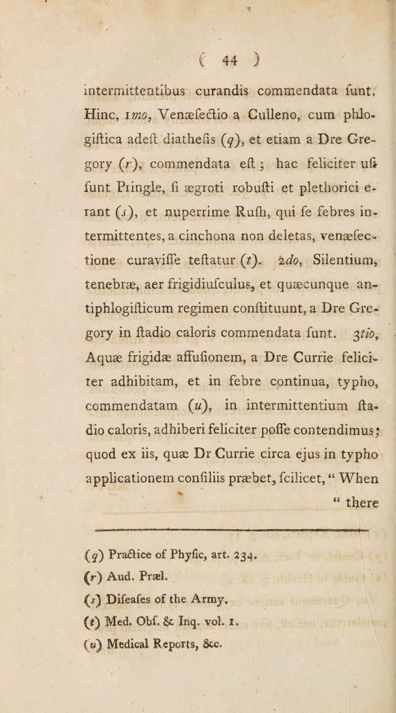 intermittentibus curandis commendata funt. Hinc, imo, Venaefectio a Culleno, cum phlo- giflica adefl diatheus (^), et etiam a Dre Gre- gory (r), commendata e(l; hac feliciter ufi funt Piingle, fi aegroti robufli et plethorici e- rant (i), et nuperrime Rufii, qui fe febres in¬ termittentes, a cinchona non deletas, venaefec- tione curaviffe teftatur (t). 2do, Silentium, tenebrae, aer frigidiufculus, et quaecunque an- tiphlogiflicum regimen conflituunt, a Dre Gre- gory in fladio caloris commendata funt. $tio. Aquae frigidae affufionem, a Dre Currie felici¬ ter adhibitam, et in febre continua, typho, commendatam (u), in intermittentium fla¬ dio caloris, adhiberi feliciter pofle contendimus : quod ex iis, quse Dr Currie circa ejus in typho applicationem confiliis praebet, fcilicet, “ When “ there Prariice of Phyflc, art. 234. (r) And» Praei. (1) Difeafes of the Army. (f) Med. Obf. St Inq. voL I. (#) Medical Reporis, 8tc.