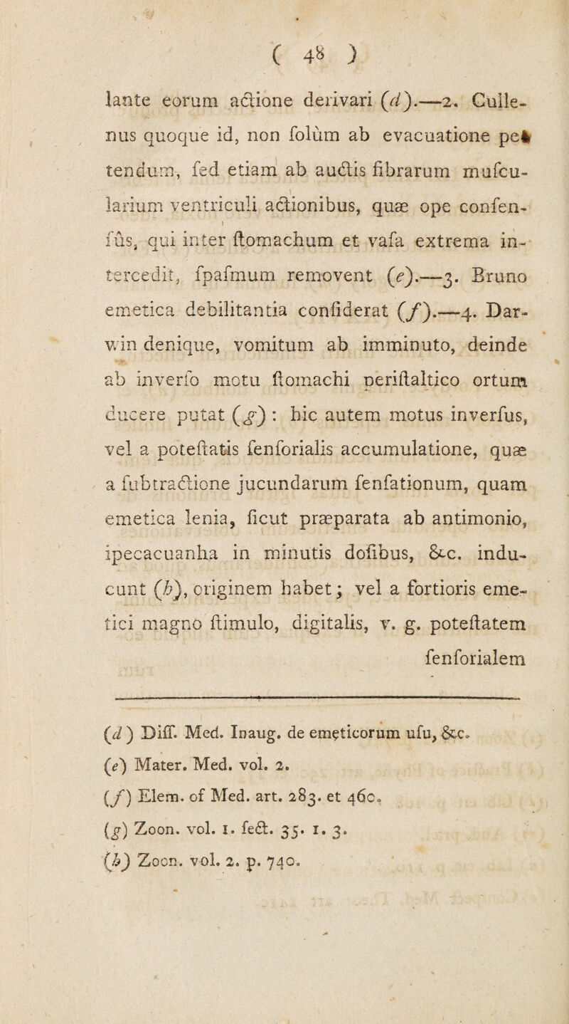 lante eorum actione derivari 2. Culle- nus quoque id, non folum ab evacuatione pe* tendum, fed etiam ab audtis fibrarum mu feri¬ larium ventriculi actionibus, quae ope confen- 1 fus, qui inter ftomachum et vafa extrema in¬ tercedit, fpafmum removent (<?).—3. Bruno emetica debilitantia confiderat (/).—4. Dar- win denique, vomitum ab imminuto, deinde ab inverio motu fioinachi periftaltico ortum ducere putat (gq) : hic autem motus inverfus, vel a poteftatis fenforialis accumulatione, quas a fubtractione jucundarum fenfationum, quam emetica lenia, ficut praeparata ab antimonio, ipecacuanha in minutis dofibus, 8cc. indu¬ cunt (b), originem habet; vel a fortioris eme¬ tici magno ftimulo, digitalis, v. g. pote datem fenforialem (d ) Diff. Med. Inaug. de emeticorum ufu, (e) Mater. Med. vol. 2. (f) Elem. of Med. art. 283. et 460« (g) Zoon. vol. 1. fe£t. 35. 1. 3. (h) Zoon. vol. 2. p. 740.