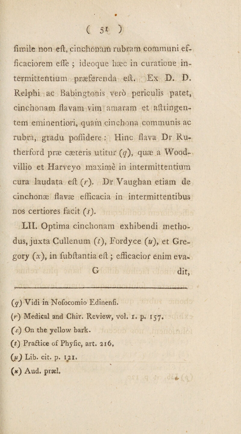 flmile non eft, cinchonam rubram communi ef- ficaciorem efle ; ideoque haec in curatione in¬ termittentium praeferenda efl. Ex D. D. Reiphi ac Babingtonis vero periculis patet, cinchonam flavam vim amaram et aftdngen- tem eniinentiori, quam cinchona communis ac rubra, gradu poflidere : Hinc flava Dr Ru« therford prae caeceris utitur (^), quae a Wood- viilio et Harveyo maxime in intermittentium i. cura laudata efl (r). Dr Vaughan etiam de cinchonae flavae efficacia in intermittentibus nos certiores facit (s). LII. Optima cinchonam exhibendi metho¬ dus, juxta Cullenum (r), Fordyce (u), et Gre- gory (x), in fubftantia efl ; efficacior enim eva- G dit, (^) Vidi in Nofocomio Edinenfi* (r) Medical and Chir. Review, vol. i. p* 157» (s) On the yellow bark® (t) Pra£tice of Phyfic, ar£, 2i68 (jt) Lib. cit. p. ili» X (#) Aud. prseh