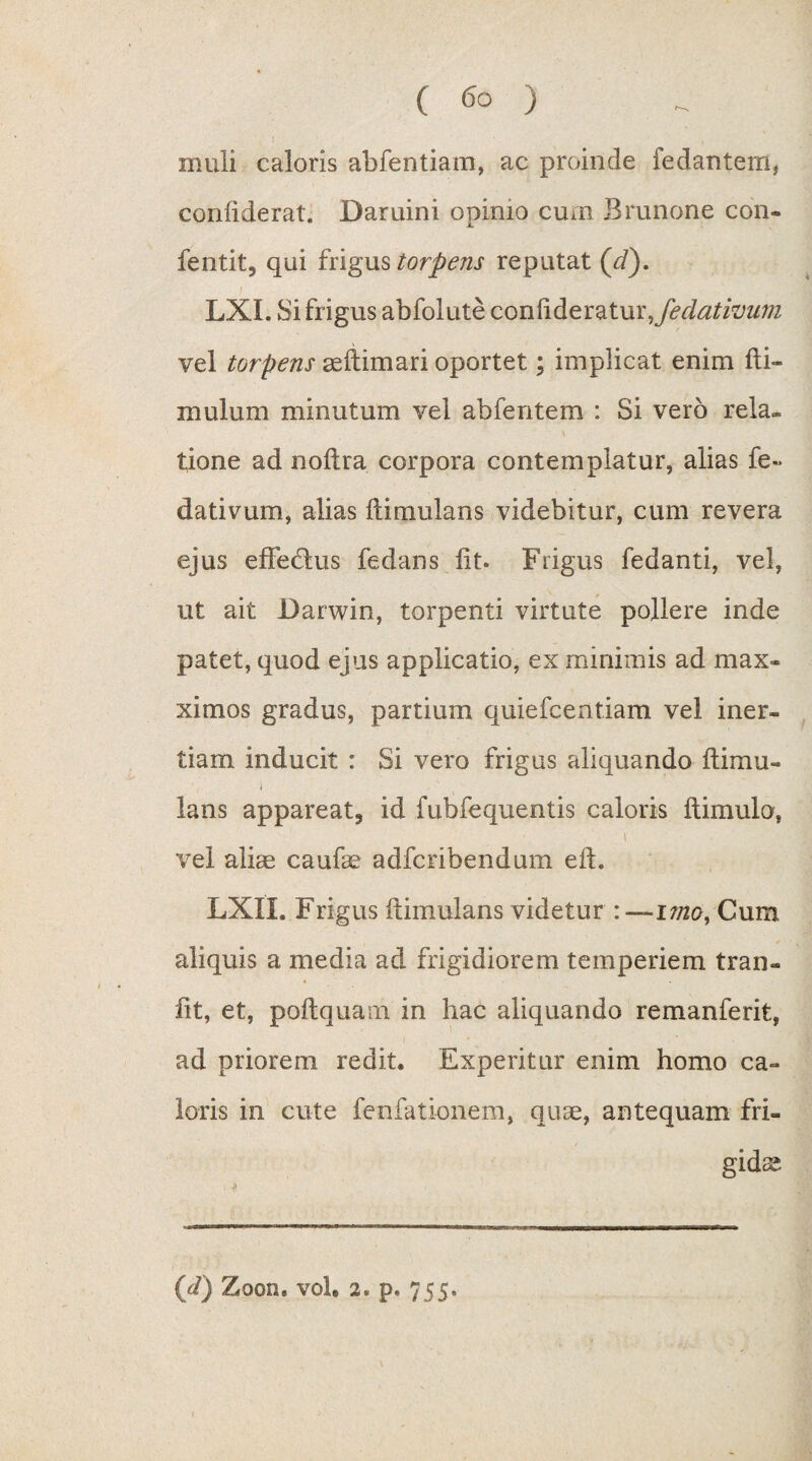 muli caloris abfentiam, ac proinde fedantem, coniiderat. Daruini opimo cum Brunone con- fentit, qui frigus torpens reputat (//). LXI. Si frigus abfoiute conftderatur^fedativum vel torpens asftimari oportet; implicat enim fti- mulum minutum vel abfentem : Si vero rela¬ tione ad noftra corpora contemplatur, alias fe- dativum, alias ftimulans videbitur, cum revera ejus effecftus fedans iit. Frigus fedanti, vel, ut ait Darwin, torpenti virtute pollere inde patet, quod ejus applicatio, ex minimis ad max- ximos gradus, partium quiefcentiam vel iner¬ tiam inducit : Si vero frigus aliquando ftimu» i lans appareat, id fubfequentis caloris ftimulo, i vel alias caufae adfcribendum eft. LXII. Frigus ftimulans videtur : —Cum aliquis a media ad frigidiorem temperiem tran- ftt, et, poftquam in hac aliquando remanferit, ad priorem redit. Experitur enim homo ca¬ loris in cute fenfationem, quae, antequam fri¬ gidae