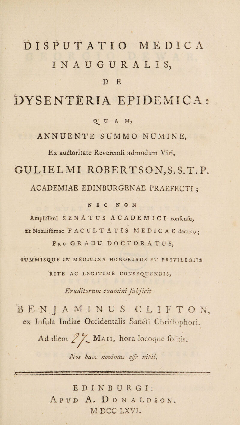 IN AUGURALIS, D E DYSENTERIA EPIDEMICA: U A M, ANNUENTE SUMMO NUMINE, Ex audloritate Reverendi admodum Viri, GULIELMI ROBERTSON,S.S.T. P. ACADEMIAE EDINBURGENAE PRAEFECTI ; NEC NON Ampliflimi SENATUS ACADEMICI confenfu. Et NobilifTimae FACULTATIS MEDICAE d ecreto • Pro GRADU DOCTORATUS, SUMMISQUE IN MEDICINA HONORIBUS ET PRIVILEGIIS RITE AC LEGITIME CONSEQUENDIS, Eruditorum examini fubjicit BENJAMINUS C L I F T O N ex Infula Indiae Occidentalis Sancti Chriftophori. Ad diem Maii, hora locoque folitis. Nos haec novimus effe nihil. E D I N B U R G I : Apud A. Donaldson. M DCC LXVX.