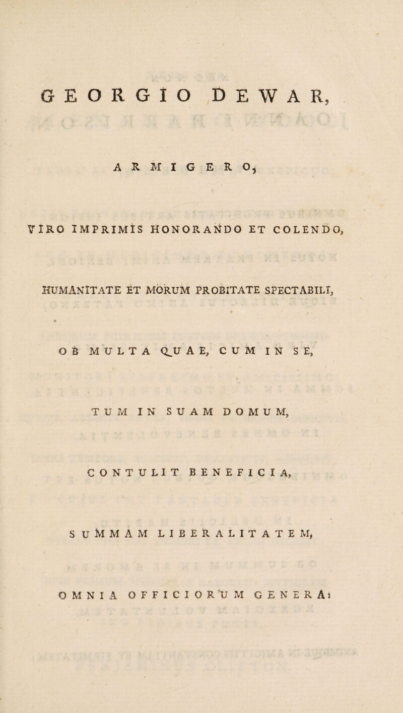 G E O R G I O D E W A R, ARMIGERO* ? IRO IMPRIMIS HONORANDO ET COLENDO, HUMANITATE ET MORUM PROBITATE SPECTABILI, O B MULTA Q^U A E, CUM IN SE, TUM IN SUAM DOMUM, CONTULIT BENEFICIA, suMmam libeRalitatem, OMNIA OFFICIORUM GENERA)