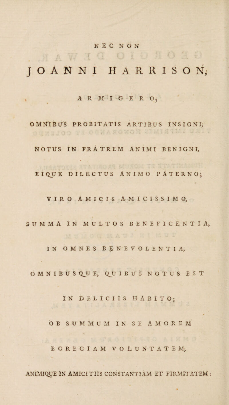 JOANNI HARRISON; A R M I -G E R O, OMNIBUS PROBITATIS ARTIBUS INSIGNI, 4 4 O ‘V ‘ < NOTUS IN FRATREM ANIMI BENIGNI, EIQJJE DILECTUS ANIMO PATERNO; VIRO AMICIS AMICISSIMO, SUMMA IN MULTOS BENEFICENTIA, IN OMNES BENEVOLENTIA, OMNIBUS QJJ E, QJJ IBUS NOTUS EST IN DELICIIS HABITO; » O B SUMMUM IN SE AMOREM EGREGIAM VOLUNTATE M, ANIMIQUE IN AMICITIIS CONSTANTIAM ET FIRMITATEM: