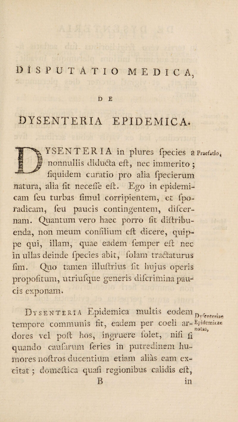 DISPUTATIO medica, 3 D E DYSENTERIA EPIDEMICA. YSENTERIA in plures fpecies a Praefatio, 'f nonnullis diducta eft, nec immerito ; fiquidem curatio pro alia fpecierum natura, alia iit neceiTe eft. Ego in epidemi¬ cam feu turbas iimul corripientem, et fpo- radicam, feii paucis contingentem, difcer- nam. Quantum vero haec porro iit dii tribu¬ enda, non meum coniilium eft dicere, quip¬ pe qui, illam, quae eadem femper eft nec in ullas deinde fpecies abit, folarn traftaturus iim. Quo tamen illuftrius iit hujus operis propofitum, utriufque generis difcrimina pau¬ cis exponam* Dysenteria Epidemica multis eodem n , u ny(entenae tempore communis ht, eadem per coeli ar-^semitae dores vel poil hos, ingruere folet, nifl h quando caufarum feries in putredinem hu¬ mores noftros ducentium etiam alias eam ex¬ citat ; domeftica quafi regionibus calidis eft, B in