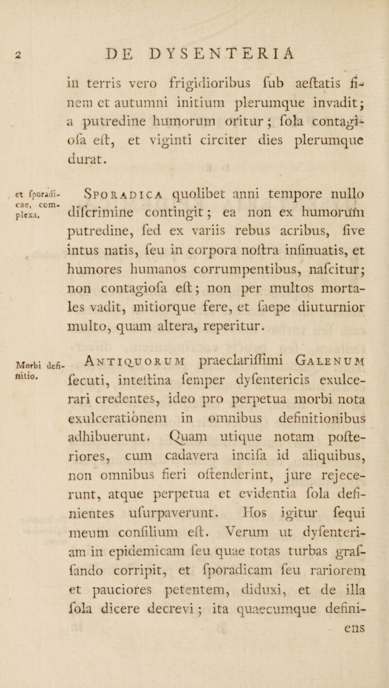 rs da DE DYSENTERIA et fporidi- cae, com¬ plexa. Morb i de fi flitio. ili terris vero frigidioribus fub aeftatis fi^ nem ct autumni initium plerumque invadit; a putredine humorum oritur; fola contagi- ofa eft, et viginti circiter dies plerumque durat. Sporadica quolibet anni tempore nullo difcrimine contingit; ea non ex humontm putredine, fed ex variis rebus acribus, five intus natis, feu in corpora noitra infmuatis, et humores humanos corrumpentibus, nafcitur; non contagiofa eft; non per multos morta¬ les vadit, mitiorque fere, et faepe diuturnior multo, quam altera, reperitur. Antiquorum praedar illimi Galenum fecuti, inteitina lemper dyfentericis exulce¬ rari credentes, ideo pro perpetua morbi nota exulcerationem in omnibus definitionibus adhibuerunt. Quam utique notam pofte- riores, cum cadavera incifa id aliquibus, non omnibus fieri oftendcrint, jure rejece¬ runt, atque perpetua ct evidentia fola defi¬ nientes ufurpaverunt. ITos igitur fequi meum ccnfilium e(t. Verum ut dyfenteri- am in epidemicam feu quae totas turbas graf- fando corripit, et fporadicam feu rariorem et pauciores petentem, diduxi, et de illa fola dicere decrevi; ita quaecumque defini¬ ens
