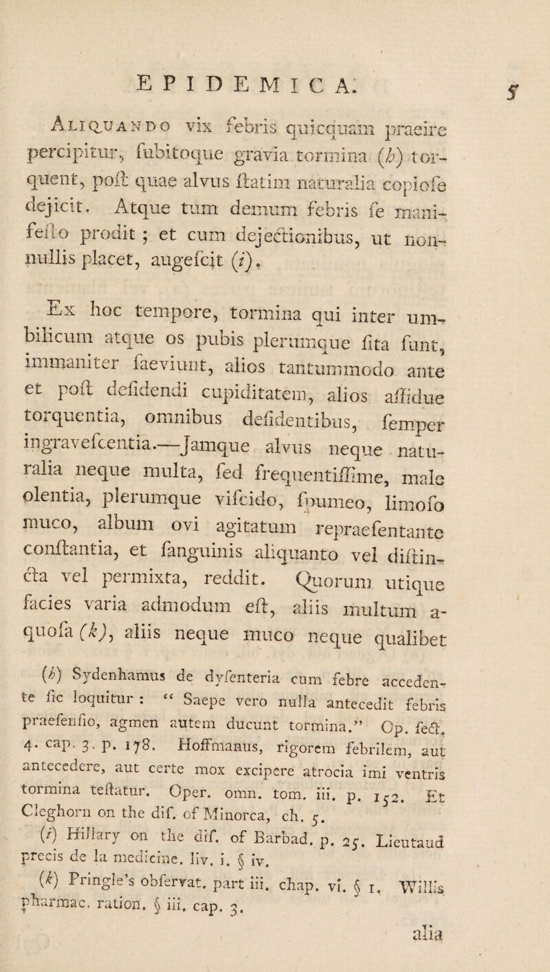 5 Aliquando vix febris qui equam praeire percipitur, bibito que gravia tormina (b) tor¬ quent, poil quae alvus flatim naturalia cbpiofe dejicit. Atque tum demum febris ie mani- feno prodit; et cum dejectionibus, ut non¬ nullis placet, auge fcjt (i). -Ux lioc tempore, tormina qui inter uni- fi os pubis plerumque fita funt, immaniter faeviunt, alios tantummodo ante et poit defideniii cupiditatem, alios ailidue torquentia, omnibus defidentibus, femper ingiavefcentia. Jamque alvus neque natu- ialia neque multa, fed frequentifllme, male olentia, plerumque vifeido, fpumeo, limofo jnuco, album ovi agitatum repraefentante conflantia, et fanguinis aliquanto vel diftim cla vel permixta, reddit. Quorum utique facies varia admodum eft, aliis multum a- quofa (k)y aliis neque muco neque qualibet O Sydenhamus de dyienteria cum febre acceden-* te fic loquitur : “ Saepe vero nulla antecedit febris praefenfio, agmen autem ducunt tormina.” C‘p. fe<5h 4. cap, 3, p. 178. Hoffmanus, rigorem febrilem, aut antecedere, aut certe mox excipere atrocia imi ventris tormina teftatur. Oper. omn. tom. iii. p. 1^2. Et W mhry 011 tlle dif- °f Barbad.p. 2J. Lieutaud precis de la medicine. Iiv. i. § iv. (i) Pnngle’s obfervat. part iii. chap. vi. § 1. Willis pharmac. ration. § iii. cap, 3, alia i