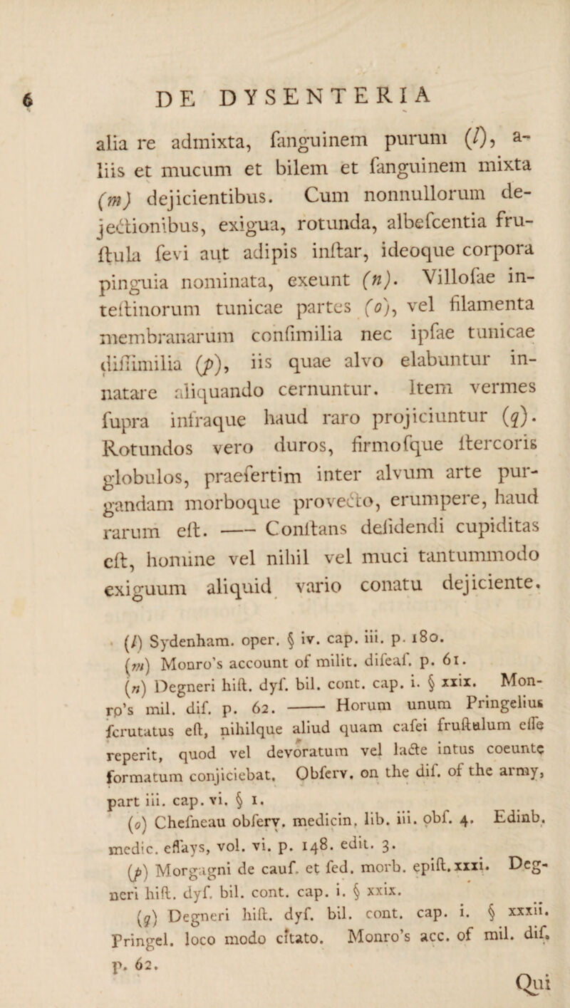 alia re admixta, fanguinem purum (/), a- liis et mucum et bilem et fanguinem mixta (m) dejicientibus. Cum nonnullorum de¬ jectionibus, exigua, rotunda, albefcentia fru- ftula fevi aut adipis inflar, ideoque corpora pinguia nominata, exeunt (h). Villofae in- teftinorum tunicae partes /0), vel filamenta membranarum conlimilia nec ipfae tunicae diflimilia (/>), iis quae alvo elabuntur in¬ natare aliquando cernuntur. Item vermes fupra infraque haud raro projiciuntur (q). Rotundos vero duros, firmo fque flercoris globulos, praefertim inter alvum arte pur¬ gandam morboque proveCto, erumpere, haud rarum eft.-Conflans deiidendi cupiditas eft, homine vel nihil vel muci tantummodo exiguum aliquid vario conatu dejiciente. (/) Sydenham. oper. § iv. cap. iii. p. 180. (;;;) Monro’s account of milit. diieal. p. 61. (ri} Degneri hift. dyl. bil. cont. cap. i. § xxii. Mon- rp’s mU. dif. p. 62. - Horum unum Pringelius fcrutatus eft, nihilque aliud quam cafei fruftulum ciFu reperit, quod vel devoratum vel ladte intus coeuntc formatum conjiciebat, Obferv. on the dif. ol the aimy, part iii. cap. vi. § 1. (0) Chelneau obferv. medicin. lib. iii. obf. 4. Edinb. medie, eflays, vol. vi. p. 148. edit. 3* {j>) Morgagni de cauf. et fed. morb. epift. xxxi. Dcg*’ neri hift. dyf. bil. cont. cap. i. § xxix. (g) Degneri hift. dyf. bil. cont. cap. i. § xxxii. Pringel. loco modo citato. Monro’s acc. of mil. dif» p. 62. Qiu