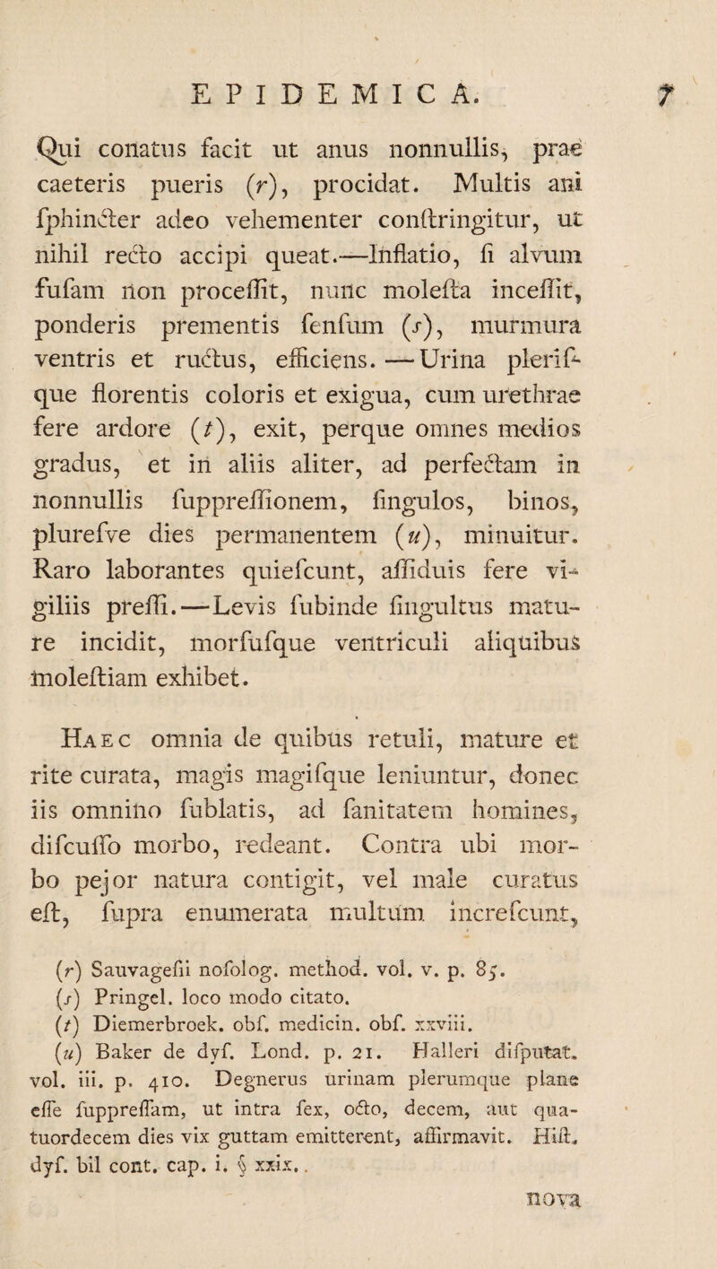 Qui conatus facit ut anus nonnullis, prae caeteris pueris (r), procidat. Multis ani fphincter adeo vehementer condringitur, ut nihil recto accipi queat.—Inflatio, fi alvum fufam non procellit, nunc molefta incedit, ponderis prementis fenfum (r), murmura ventris et ructus, efficiens. —Urina pleri P- que florentis coloris et exigua, cum urethrae fere ardore (/), exit, perque omnes medios gradus, et in aliis aliter, ad perfedtam in nonnullis fuppreilionem. Ungulos, binos, plurefve dies permanentem (#), minuitur. Raro laborantes quiefcunt, afliduis fere vi¬ giliis preffi.—Levis fubinde fingultus matu¬ re incidit, morfufque ventriculi aliquibus inolediam exhibet. V Haec omnia de quibus retuli, mature et rite curata, magis magifque leniuntur, donec iis omnino ftiblatis, ad fanitatem homines, difcuffo morbo, redeant. Contra ubi mor¬ bo pejor natura contigit, vel male curatus eft, fupra enumerata multum increfcunt, (r) Sauvagefii nofolog. metliod. vol. v. p. 85. (/) Pringel. loco modo citato. (/) Diemerbroek. obf. medicin. obf. xxviii. («) Baker de dyf. Lond. p. 21. Halleri difputat, vol. iii. p. 410. Degnerus urinam plerumque pians e fle fuppreflam, ut intra fex, o<5to, decem, aut qua- tuordecem dies vix guttam emitterent, affirmavit. Hiffi dyf. bil cont. cap. i. § xxix.. nova