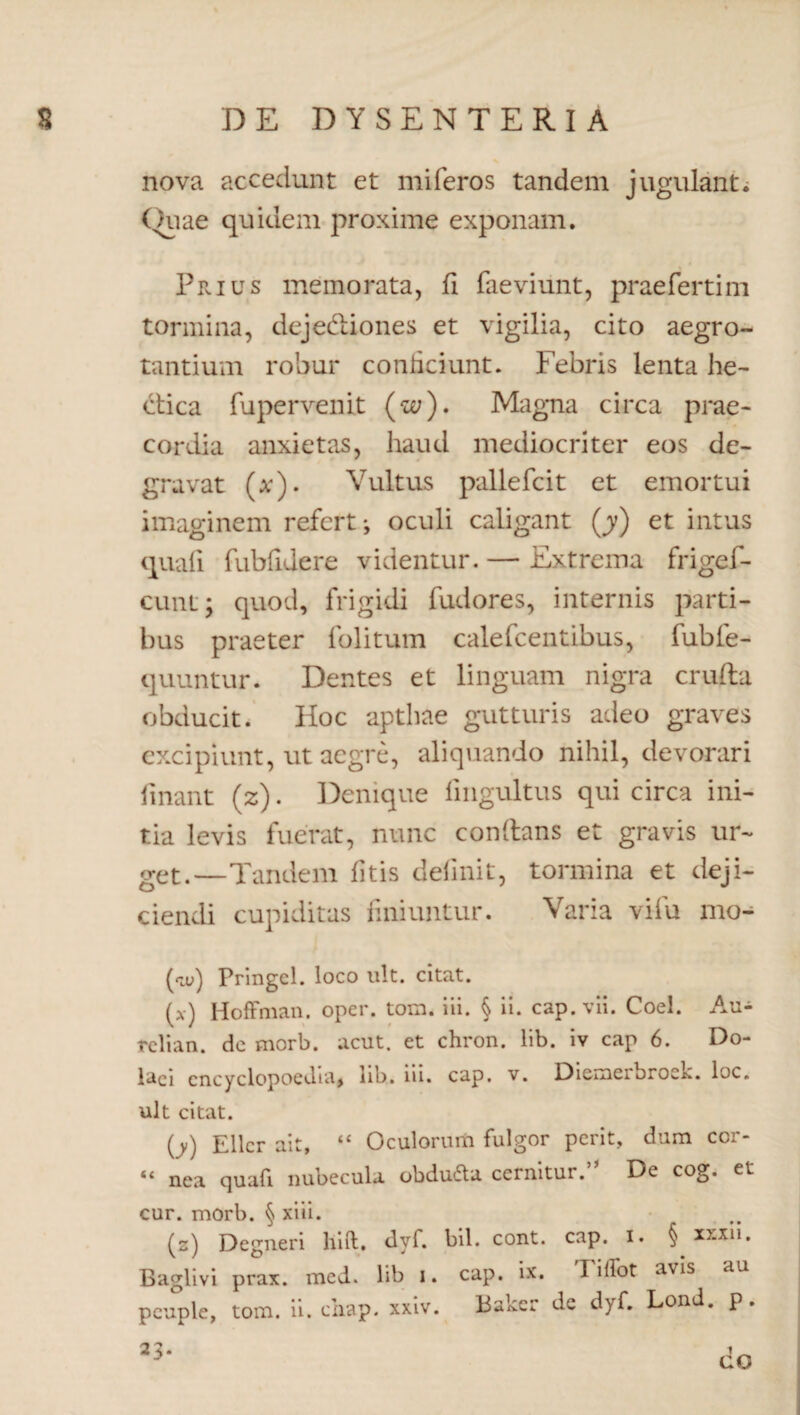 nova accedunt et miferos tandem jugulant. Ouae quidem proxime exponam. Prius memorata, fi faeviunt, praefertim tormina, dejedliones et vigilia, cito aegro¬ tantium robur conficiunt. Febris lenta he- etica fupervenit («;). Magna circa prae¬ cordia anxietas, haud mediocriter eos de¬ gravat (*). Vultus pallefcit et emortui imaginem refert*, oculi caligant (y) et intus quali fubfidere videntur. — Extrema frigef- cunt y quod, frigidi fudores, internis parti¬ bus praeter folitum calefcentibus, fubfe- quuntur. Dentes et linguam nigra crufta obducit. Hoc apthae gutturis adeo graves excipiunt, ut aegre, aliquando nihil, devorari linant (z). Denique fingultus qui circa ini¬ tia levis fuerat, nunc conllans et gravis ur¬ get.—Tandem litis delinit, tormina et deji¬ ciendi cupiditas finiuntur. Varia vifu mo- (<tu) Pringel. loco ult. citat. (x) HofFman. oper. tom. iii. § ii. cap.vii. Coei. Au- relian. de morb. acut. et chron. lib. iv cap 6. Do- laci cncyclopoedia, lib. iii. cap. v. Diemerbrock. loc. ult citat. (y) Ellcr ait, ‘c Oculorum fulgor perit, dum cor- ** nea quali nubecula obduftu cernitur. Dc cog. et cur. morb. § xiii. (s) Degneri hift. dyf. bil. cont. cap. i. § xxxn. Baglivi prax. mcd. lib i. cap. ix. T illot avis au pcuple, tom. ii. chap. xxiv. Baker de dyf. Lond. p.