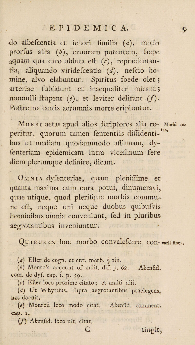 do albefcentia et ichori ftmilia (0), modo prorfus atra (Z>), cruorem putentem, faepe aquam qua caro abluta eft (r), repraefentan- tia, aliquando viridefcentia (/), nefcio ho¬ mine, alvo elabuntur. Spiritus foede olet; arteriae fublidunt et inaequaliter micant; nonnulli ftupent (*), et leviter delirant (/). Poflremo tantis aerumnis morte eripiuntur. Morbi aetas apud alios fcriptores alia re- Morbi ae- peritur, quorum tamen fententiis diffidenti¬ bus ut mediam quodammodo aflumam, dy- fenteriam epidemicam intra viceliinum fere diem plerumque definire, dicam. Omnia dyfenteriae, quam pleniffime et quanta maxima cum cura potui, dinumeravi, quae utique, quod plerifque morbis commu¬ ne eft, neque uni neque duobus quibufvis hominibus omnia conveniunt, fed in pluribus aegrotantibus inveniuntur. Quibus ex hoc morbo convalefcere con-varii fines, (a) Eller de cogn. et cur. morb. § xiii. (b) Monro’s account of milit. dif. p. 62. Akenfid, com. de dyf. cap. i. p. 29. (r) Eller loco proxime citato; et multi alii. (d) Ut Whyttius, fupra aegrotantibus praelegens5 nos docuit. (e) Monroii loco modo citat. Akenfid, comment. cap. 1, 00 Akenfid. Iqco ult, citat. c tingit.