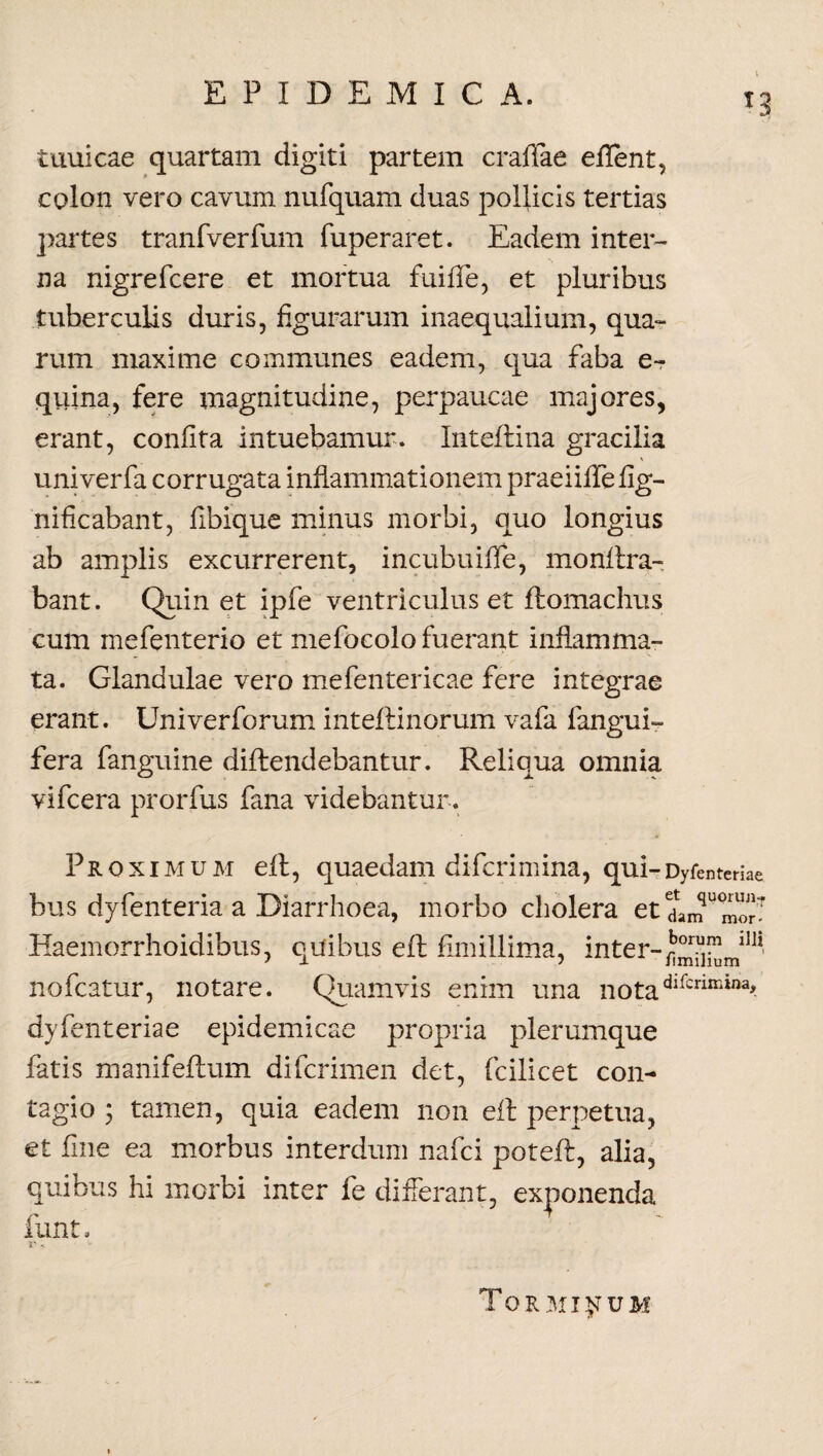 tunicae quartam digiti partem craffae effent, colon vero cavum nufquam duas pollicis tertias partes tranfverfum fuperaret. Eadem inter¬ na nigrefcere et mortua fuiffe, et pluribus tuberculis duris, figurarum inaequalium, qua¬ rum maxime communes eadem, qua faba e-r quina, fere magnitudine, perpaucae majores, erant, confita intuebamur. Inteflina gracilia \ univerfa corrugata inflammationem praeiiffefig- nificabant, fibique minus morbi, quo longius ab amplis excurrerent, incubuiffe, monftra- bant. Quin et ipfe ventriculus et ftomachus cum mefenterio et mefocolo fuerant inflamma¬ ta. Glandulae vero mefentericae fere integrae erant. Univerforum inteftinorum vafa fangui- fera fanguine diftendebantur. Reliqua omnia vifcera prorfus fana videbantur. Proximum eft, quaedam difcrimina, qui-Dyfenteriae bus dyfenteria a Diarrhoea, morbo cholera et dam''2 Haemorrhoidibus, quibus eft fimillima, inter-J0™,™ ll]i> nofcatur, notare. Quamvis enim una notadifcrimiaa' dyfenteriae epidemicae propria plerumque fatis manifeftum difcrimen det, fcilicet con¬ tagio 3 tamen, quia eadem non eft perpetua, et fine ea morbus interdum nafci poteft, alia, quibus hi morbi inter fe differant, exponenda funt. i ' i *- Torminum