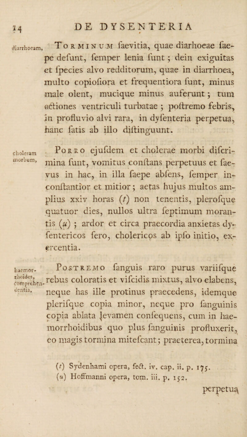 # diarrhoeam, Tormin u m faevitia, quae diarhoeae fae- pe defunt, femper lenia funt; dein exiguitas et fpecies alvo redditorum, quae in diarrhoea, multo copiofiora et frequentiora funt, minus male olent, mucique minus auferunt; tum actiones ventriculi turbatae ; poftremo febris, in profluvio alvi rara, in dyfenteria perpetua, hanc fatis ab illo diflinguunt. choleram • Porro ejufdem et cholerae morbi diferi- morbum, mjna funt? vomitus conitans perpetuus et fae- vus in hac, in illa faepe abfens, femper in- conftantior et mitior; aetas hujus multos am¬ plius xxiv horas (/) non tenentis, plerofque quatuor dies, nullos ultra feptimum moran¬ tis (u) ; ardor et circa praecordia anxietas dy- fentericos fero, cholericps ab ipfo initio, ex¬ ercentia. hacmor- Postremo fanguis raro purus variifque comprehcn-rebus coloratis et vifeidis mixtus, alvo elabens, licntn. neque has ille protinus praecedens, idemque plerifque copia minor, neque pro fanguinis copia ablata Jevamen confequens, cum in hae- morrhoidibus quo plus fanguinis profluxerit, eo magis tormina mitefeant; praeterea, tormina 0 (t) Sydenhami opera, fe&. iv. cap. ii. p. 175. (u) Hoffmanni opera, tom. iii. p. 152. perpetu^