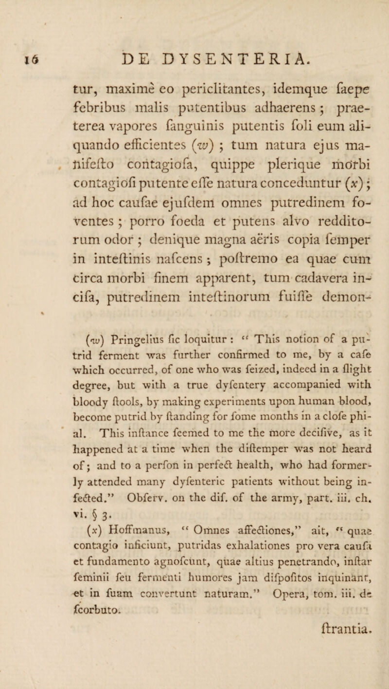 tur, maxime eo periclitantes, idemque fkepe febribus malis putentibus adhaerens; prae¬ terea vapores fanguinis putentis foli eum ali¬ quando efficientes ('w) ; tum natura ejus ma- ftifeflo contagiofa, quippe plerique morbi contagiofi putente elTe natura conceduntur (x); ad hoc caufae ejufdem omnes putredinem fo¬ ventes ; porro foeda et putens alvo reddito¬ rum odor ; denique magna aeris copia femper in intellinis nafcens; poftremo ea quae cum circa morbi finem apparent, tum cadavera in- cifa, putredinem inteflinorum fui fle demon- («te) Pringelius fic loquitur : “ This notion of a pu- trid fermcnt was further confirmed to me, by a cafe which occurred, of one who was feized, indeed in a fliglit degree, but with a true dyfcntery accompanied with bloody ftools, by making cxperiments upon human blood, become putrid by fhmding for fome months in a clofe phi- al. This mftance feemed to me the more decifive, as it happened at a time when the diftemper was not heard of; and to a perfon in perfeft health, who had former- ]y attended many dyfenteric patients without being in- fe&ed.” Obferv. on the dif. of the army, part. iii. ch« vi. § 3. (x) Hoffmanus, ‘c Omnes affe&iones,” ait, ct quae contagio inficiunt, putridas exhalationes pro vera caufi et fundamento agnofeunt, quae altius penetrando, inftar feminii feu fermenti humores jam difpofitos inquinant, et in fuam convertunt naturam.” Opera, tom. iii. de fcorbuto. fiirantia.