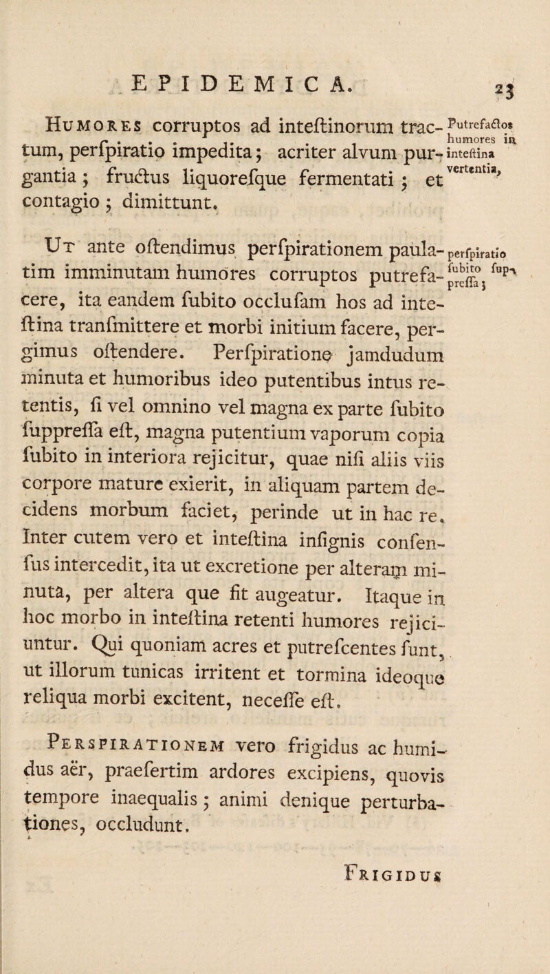 2$ Humores corruptos ad inteftinorum trac-Putrefaa°* r • i • . , humores ii* tum, peripiratio impedita; acriter alvum pur- inteftina gantia ; frudus liquorefque fermentati ; etvertent1^ contagio; dimittunt. Ut ante oftendimus perfpirationem paula-perfpiratio tim imminutam humores corruptos putrefa- fupn cere, ita eandem fubito occlufam hos ad inte¬ ftina tranfmittere et morbi initium facere, per¬ gimus oftendere. Perfpirationo jamdudum minuta et humoribus ideo putentibus intus re¬ tentis, ii vel omnino vel magna ex parte fubito fupprefta eft, magna putentium vaporum copia fubito in interiora rejicitur, quae nili aliis viis corpore mature exierit, in aliquam partem de¬ cidens morbum faciet, perinde ut in hac re. Inter cutem vero et inteftina infignis confen- fus intercedit, ita ut excretione per alteram mi¬ nuta, per altera que fit augeatur. Itaque in hoc morbo in inteftina retenti humores rejici¬ untur. Qui quoniam acres et putrefcentes funt, ut illorum tunicas irritent et tormina ideoque reliqua morbi excitent, necefte eft, Perspirationem vero frigidus ac humi- dus aer, praefertim ardores excipiens, quovis tempore inaequalis • animi denique perturba¬ tiones, occludunt. Frigidus