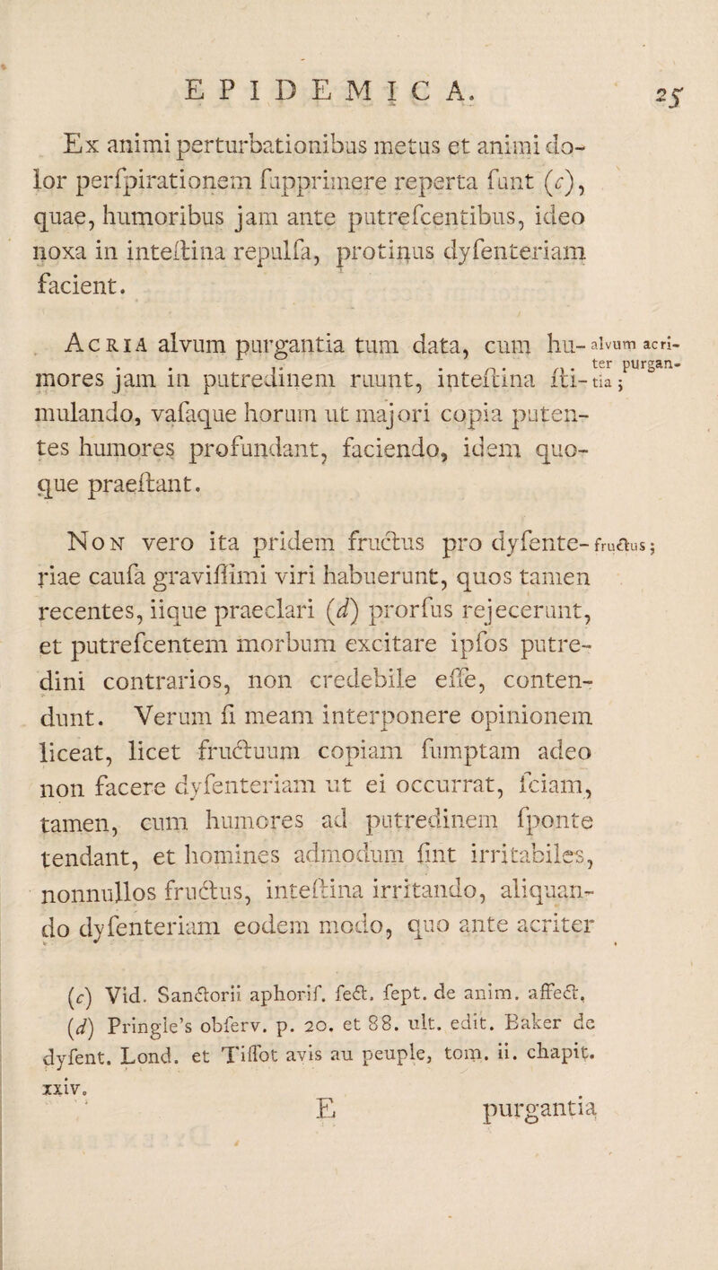 Ex animi perturbationibus metus et animi do¬ lor perfpiratipnem fupprimere reperta funt (c), quae, humoribus jam ante putre Icentibus, ideo noxa in ijiteftina repulfa, protinus dyfenteriam facient. Acria alvum purgantia tum data, cum hu-alvum acri- ,. n . . ter purgan- moresjam in putredinem ruunt, inteitma iti-tiaj mulando, vafaque horum ut majori copia puten¬ tes humores profundant, faciendo, idem quo¬ que praeltant. Non vero ita pridem fructus pro dyfente-frutfusj riae caufa graviffimi viri habuerunt, quos tamen recentes, iique praeclari (d) prorfus rejecerunt, et putrefcentem morbum excitare ipfos putre¬ dini contrarios, non credebile effe, conten¬ dunt. Verum fi meam interponere opinionem liceat, licet frudtuum copiam fumptam adeo non facere dyfenteriam ut ei occurrat, iciam, tamen, cum humores ad putredinem fponte tendant, et homines admodum fint irritabiles, nonnullos frudus, inteftina irritando, aliquan¬ do dyfenteriam eodem modo, quo ante acriter (c) Vid. San&orii aphorif. fedt. fept. de anim. affeft, (y) Pringie’s obferv. p. 20. et 88. ult. edit. Baker dc dyfent. Lond. et Tiflot avis au peuple, tom. ii. chapit. ixiv. E purgantia