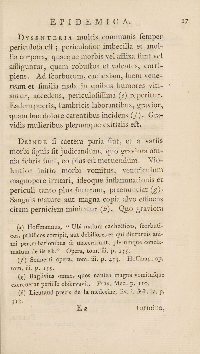 Dysenteria multis communis femper periculofa elt; periculoiior imbecilla et mol¬ lia corpora, quaeque morbis vel afflixa funt vel affliguntur, quam robuftos et valentes, corri¬ piens. Ad fcorbutum, cachexiam, luem vene- ream et fimilia mala in quibus humores viti- ' antur, accedens, periculoflffima (e) reperitur. Eadem pueris, lumbricis laborantibus, gravior, quam hoc dolore carentibus incidens (/). Gra¬ vidis mulieribus plerumque exitialis elt. Deinde fi caetera paria fint, et a variis morbi lignis fit judicandum, quo graviora om¬ nia febris funt, eo plus eft metuendum. Vio¬ lentior initio morbi vomitus, ventriculum magnopere irritari, ideoque inflammationis et periculi tanto plus futurum, praenunciat (g) • Sanguis mature aut magna copia alvo effluens citam perniciem minitatur ('h). Quo graviora [e) Hoffmannus, “ Ubi malum cacheifticos, fcorbuti- cos, pthificos corripit, aut debiliores et qui diuturnis ani¬ mi perturbationibus fe macerarunt, plerumque concla¬ matum de iis eft.” Opera, tom. iii. p. 155. (/) Sennerti opera, tom. iii. p. 453. Hoffman. op. tom. iii. p. 155. (a) Baglivius omnes quos naufea magna vomitufque exercuerat periifte obfervavit. Prax. Med. p. 110. ($) Lieutaud precis de la medecine, liv. i. fe£t. iv. p» h q 2 0 1 i9 E 2 tormina.