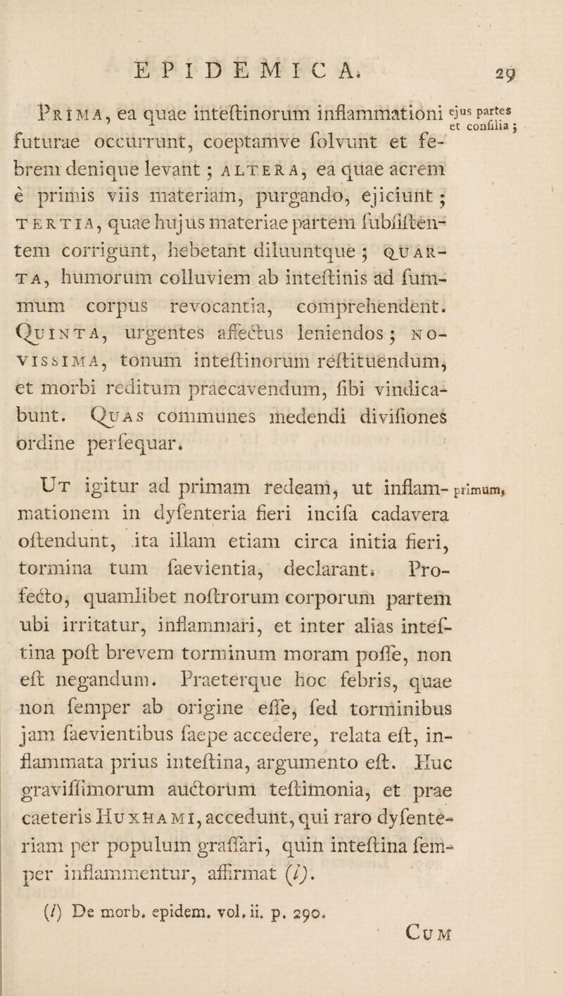 Prima, ea quae inteftinorum inflammationi eius Pa;'fs A et conulia j futurae occurrunt, coeptamve folvunt et fe¬ brem denique levant; altera, ea quae acrem e primis viis materiam, purgando, ejiciunt; tertia, quae huj us materiae partem fubfifteli¬ tem corrigunt, hebetant diluuntque ; q_u ar¬ ta, humorum colluviem ab inteftinis ad fum- mum corpus revocantia, comprehendent. Qu inta, urgentes affe&us leniendos; no¬ vissima, tonum inteftinorum reftituendum, et morbi reditum praecavendum, fibi vindica¬ bunt. Quas communes medendi diviiiones ordine perfequan Ut igitur ad primam redeam, ut inflam- primum.» mationem in dyfenteria fieri incifa cadavera oftendunt, ita illam etiam circa initia fieri, tormina tum faevientia, declarant» Pro- fedo, quamlibet noftrorum corporum partem ubi irritatur, inflammari, et inter alias intef- tina poft brevem torminum moram pofle, non eft negandum. Praeterque hoc febris, quae non femper ab origine effe, fed torminibus jam faevientibus faepe accedere, relata eft, in¬ flammata prius inteftina, argumento eft. Huc graviffimorum audlorum teftimonia, et prae caeteris Huxhami, accedunt, qui raro dyfente- riam per populum graffari, quin inteftina fem¬ per inflammentur, affirmat (i). (/) De morb. epidem. vohii. p. 290, Cum