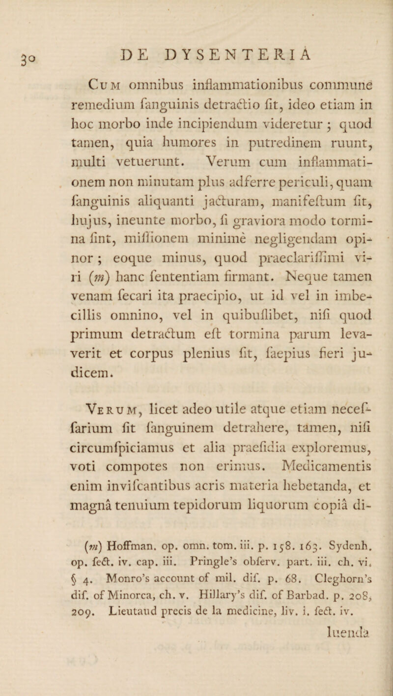 3° Cum omnibus inflammationibus commune remedium fanguinis de tradi o fit, ideo etiam in hoc morbo inde incipiendum videretur ; quod tamen, quia humores in putredinem ruunt, multi vetuerunt. Verum cum inflammati¬ onem non minutam plus adferre periculi, quam fanguinis aliquanti jaduram, manifeftum fit, hujus, ineunte morbo, li graviora modo tormi¬ na fint, millionem minime negligendam opi¬ nor ; eoque minus, quod praeclariffimi vi¬ ri (m) hanc fententiam firmant. Neque tamen venam fecari ita praecipio, ut id vel in imbe¬ cillis omnino, vel in quibuflibet, nifi quod primum detradum eft tormina parum leva¬ verit et corpus plenius fit, faepius heri ju^ dicem. Verum, licet adeo utile atque etiam necef- farium fit fanguinem detrahere, tamen, nifi circumfpiciamus et alia praefidia exploremus, voti compotes non erimus. Medicamentis enim invifcantibus acris materia hebetanda, et magna tenuium tepidorum liquorum copia di- (vi) Hoffman. op. omn. tom. iii. p. 158. 163. Sydenh. op. fett. iv. cap. iii. Pringle’s obferv. part. iii. ch. vi. § 4. Monro’s account of mil. dif. p. 68. Cleghorn’s dif. of Minorca, ch. v. Hi)lary’s dif. of Barbad. p. 208, 209. Lieutaud precis de la medicine, li v. i. feft. iv. luenda