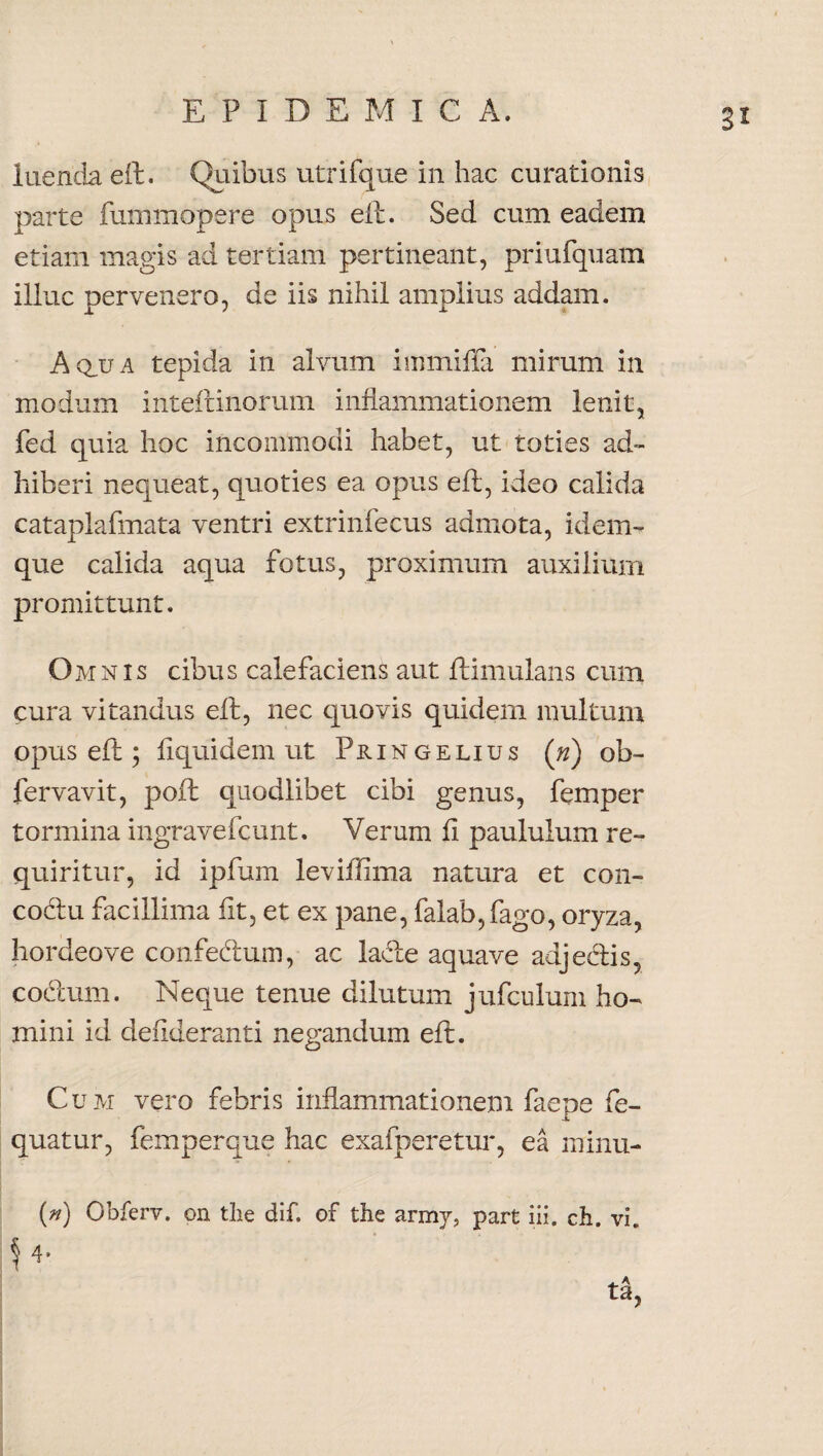 S* luenda eft. Quibus utrifque in hac curationis parte fummopere opus eft. Sed cum eadem etiam magis ad tertiam pertineant, priufquam illuc pervenero, de iis nihil amplius addam. Aqjja tepida in alvum immiffa mirum in modum inteftinormn inflammationem lenit, fed quia hoc incommodi habet, ut toties ad¬ hiberi nequeat, quoties ea opus eft, ideo calida cataplafmata ventri extrinfecus admota, idem- que calida aqua fotus, proximum auxilium promittunt. Omnis cibus calefaciens aut ftimulans cum cura vitandus eft, nec quovis quidem multum opus eft; ftquidem ut Pxi n g e li u s (n) ob- fervavit, poft quodlibet cibi genus, femper tormina ingravefcunt. Verum fi paululum re¬ quiritur, id ipfum leviftima natura et con- cocftu facillima fit, et ex pane, falab,fago, oryza, hordeove confedum, ac lafte aquave adjedis, codum. Neque tenue dilutum jufculum ho¬ mini id defideranti negandum eft. Cum vero febris inflammationem faene fe- jl quatur, femperque hac exafperetur, ea minu- (n) Obferv. on tlie dif. of the army, part iii. ch. vi. $ 4*