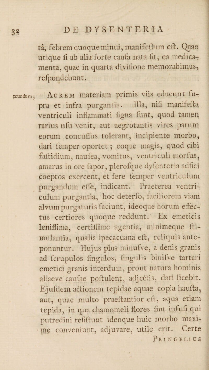 ccundum j ta, febrem quoque minui, manifeftum efb. Quae utique fi ab alia forte caufa nata fit, ea medica¬ menta, quae in quarta divifione memorabimus, refpondebunt. Acrem materiam primis viis educunt fu- pra et infra purgantia. Illa, nifi manifefta ventriculi inflammati ligna funt, quod tamen rarius ufu venit, aut aegrotantis vires parum eorum concuflus tolerant, incipiente morbo, dari femper oportet; eoque magis, quod cibi faftidium, naufea, vomitus, ventriculi morius, amarus in ore fapor, plerofque dyfenteria adflci coeptos exercent, et fere femper ventriculum purgandum effle, indicant. Praeterea ventri¬ culum purgantia, hoc deterfo, faciliorem viam alvum purgaturis faciunt, ideoque horum effec¬ tus certiores quoque reddunt. Ex emeticis leniflima, certiflime agentia, minimeque fti- mulantia, qualis ipecacuana eft, reliquis ante¬ ponuntur. Hujus plus minufve, a denis granis ad fcrupulos Ungulos, Angulis binifve tartari emetici granis interdum, prout natura hominis aliaeve caufae poflulent, adjedlis, dari licebit. Ejufdem adionem tepidae aquae copia haufta, aut, quae multo praedantior eft, aqua etiam tepida, in qua chamomeli flores lint infufl qui putredini refiflunt ideoque huic morbo maxi¬ me conveniunt, adjuvare, utile erit. Certe PRIN GELIUS