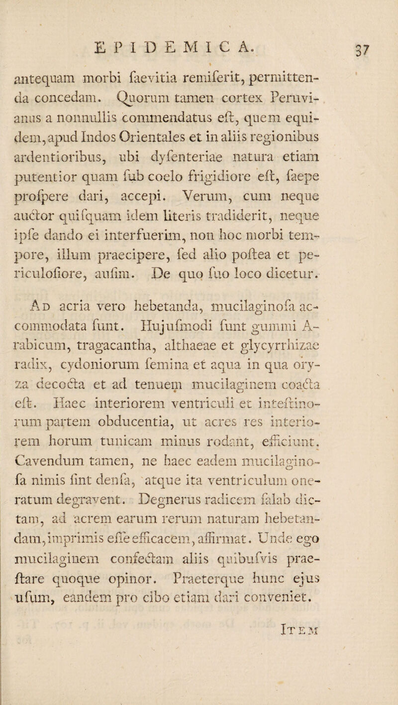 antequam morbi faevitia remiferit, permitten¬ da concedam. Quorum tamen cortex Peruvi- anus a nonnullis commendatus ell, quem equi¬ dem, apud Indos Orientales et in aliis regionibus ardenti oribus, ubi dyfenteriae natura etiam putentior quam fub coelo frigidiore eft, faepe profpere dari, accepi. Verum, cum neque audior quifquam idem literis tradiderit, neque ipfe dando ei interfuerim, non hoc morbi tem¬ pore, illum praecipere, fed alio poliea et pe- rieuloliore, aufim. De quo fuo loco dicetur. Ad acria vero hebetanda, mucilaginofa ac¬ commodata funt. Hujufmodi funt gummi A~ rabicum, tragacantha, althaeae et glycyrrhizae radix, Cydoniorum femina et aqua in qua ory¬ za decodia et ad tenuem mucilaginem coadla eli. Haec interiorem ventriculi et intelrino- rum partem obducentia, ut acres res interio¬ rem horum tunicam minus rodant, efficiunt. Cavendum tamen, ne haec eadem mucilagino- fa nimis fint denfa, atque ita ventriculum one¬ ratum degravent. Degnerus radicem falab dic¬ tam, ad acrem earum rerum naturam hebetan¬ dam, imprimis effe efficacem, affirmat. U nde ego mucilaginem confectam aliis quibufvis prae- ftare quoque opinor. Praeterque hunc ejus ufum, eandem pro cibo etiam dari conveniet. Item