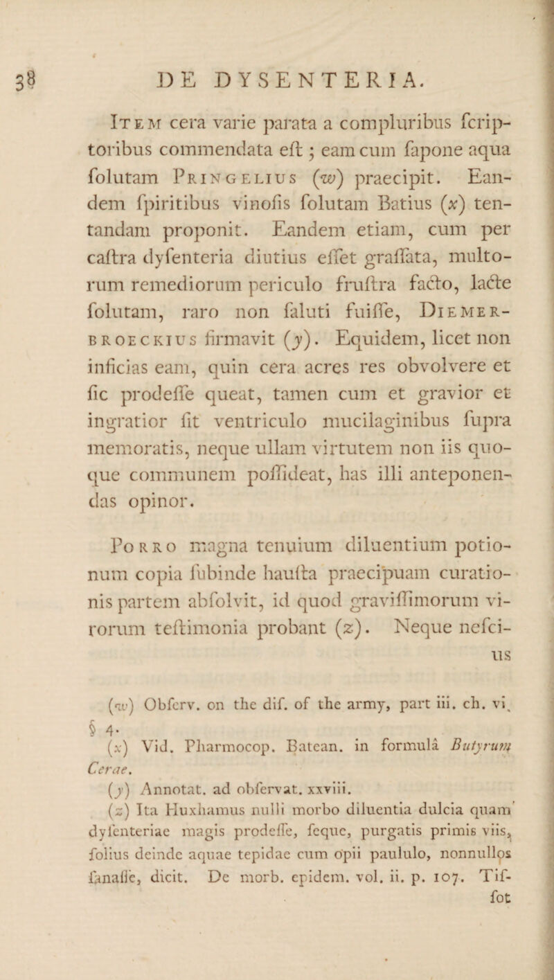 Item cera varie parata a compluribus fcrip- toribus commendata eft; eam cum fapone aqua folutam Pringelius (w) praecipit. Ean¬ dem fpiritibus vinofis folutam Batius (*) ten- tandam proponit. Eandem etiam, cum per caftra dyfenteria diutius e liet gralfata, multo¬ rum remediorum periculo fruftra facio, lacte folutam, raro non faluti fuiffe, Diemer- broeckius firmavit (y). Equidem, licet non inficias eam, quin cera acres res obvolvere et fic prodefife queat, tamen cum et gravior et ingratior fit ventriculo mucilaginibus fupra memoratis, neque ullam virtutem non iis quo¬ que communem polTideat, has illi anteponen¬ das opinor. Porro magna tenuium diluentium potio¬ num copia fubinde hauita praecipuam curatio¬ nis partem abfolvit, id quod graviffimorum vi¬ rorum teflimonia probant (z). Neque nefci- us (riV) Obfcrv. on the dif. of the army, part iii. ch. vi. § 4- (x) ViJ. Pharmocop. Batcan. in formula Butyrun{ Cerae. (y) Annotat, ad obfervat. xxviii. (z) Ita Huxhamus nulli morbo diluentia dulcia quam dylenteriae magis prodeffe, fcquc, purgatis primis viis, folius deinde aquae tepidae cum opii paululo, nonnullos ianalie, dicit. De rnorb. epidem. vol. ii. p. 107. Tif- fot