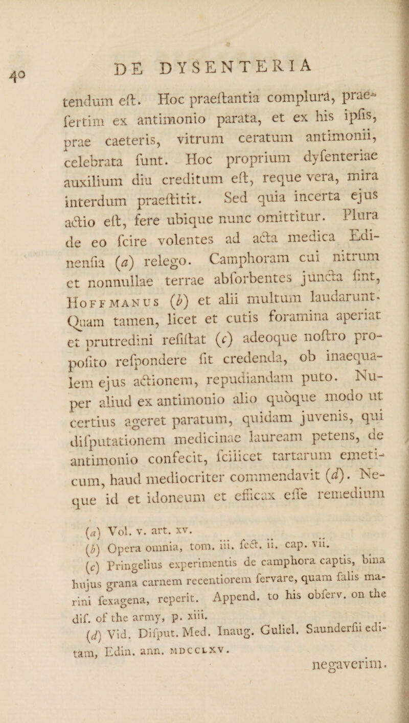 4° tendum ed. Hoc praedantia complura, prae- 1 fertim ex antimonio parata, et ex his ipfis, prae caeteris, vitrum ceratum antimonii, j celebrata funt. Hoc proprium dyfenteriae | auxilium diu creditum ed, reque vera, mira interdum praeditit. Sed quia incerta ejus actio ed, fere ubique nunc omittitur. Plura de eo fcire volentes ad acta medica Edi- nenfia relego. Catnphoram cui n.trimi ; ct nonnullae terrae abforbentes junc.a fim, IIoffmanus (Q et alii multum laudarunt. Quam tamen, licet et cutis foramina aperiat et prutredini relidat (d) adeoque nodio pro¬ flito refpondere fit credenda, ob inaequa¬ lem ejus actionem, repudiandam puto. Nu- per aliud ex antimonio alio quoque modo ut ■ certius ageret paratum, quidam juvenis, qui difputationem medicinae lauream petens, de antimonio confecit, lciiicct tartaium emeti- , cum, haud mediocriter commendavit (i). Ne¬ que id et idoneum et efficax ede remedium j (rt) Vol. v. art. XV. (£) Opera omnia, tom. iii. fe<£t. n. cap. vn. (c) Pringelius experimentis de camphora captis, bina hujus grana carnem recentiorem fervare, quam falis ma¬ rini fexagena, reperit. Append. to his obierv. on the dif. of the army, p. xiii. (^) Vid. Difpnt.Med. Inaug. Guliel. Saundcrfn edi¬ tam, Edin. ann. mdcclxv. negaverim. i