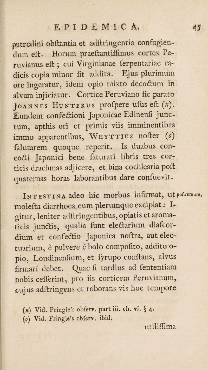 putredini obftantia et adftringentia confugien¬ dum eft. Horum praeftantiffimus cortex Pe- ruvianus eft; cui Virginianae ferpentariae ra¬ dicis copia minor fit addita. Ejus plurimum ore ingeratur, idem opio mixto decodlum in alvum injiciatur. Cortice Peruviano fic parato Joannes Kunterus profpere ufus eft (»). Eundem confectioni Japonicae Edinenfi junc¬ tum, apthis ori et primis viis imminentibus immo apparentibus, Whyttius nofter (0) falutarem quoque reperit. Is duabus con- codi Japonici bene faturati libris tres cor¬ ticis drachmas adjicere, et bina cochlearia poft quaternas horas laborantibus dare confuevit. Intestina adeo hic morbus infirmat, ut pofoemun?, molefta diarrhoea, eum plerumque excipiat: I- gitur, leniter adftringentibus,opiatis et aroma¬ ticis junciis, qualia funt eleCtarium diafcor- dium et confectio Japonica noftra, aut elec- tuarium, e pulvere e bolo compofito, addito o- pio, Londinenfium, et fyrupo conflans, alvus firmari debet. Quae fi tardius ad fententiam nobis cefferint, pro iis corticem Peruvianum, cujus adftringens et roborans vis hoc tempore (») Vid. Pringle’s obferv. part iii. ch. vi. § 4. (0) Vid. Pringie’s obferv. ibid. utiliffima