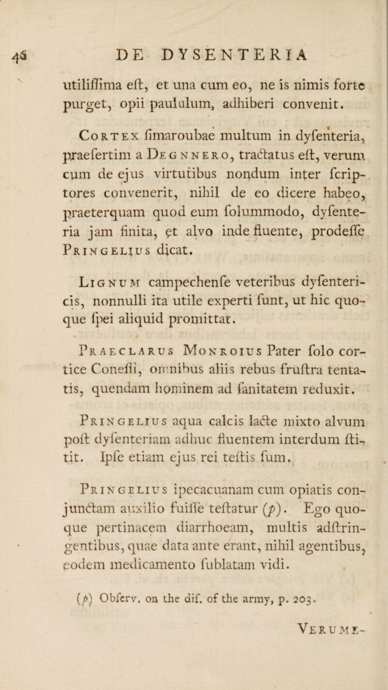 utiliflima ell, et una cum eo, ne is nimis forte purget, opii paululum, adhiberi convenit. r • « f Cortex fimaroubae multum in dyfenteria, praefertim a De g n n e r o, t radia tus ell, verum cum de ejus virtutibus nondum inter ferip- tores convenerit, nihil de eo dicere habeo, praeterquam quod eum folummodo, dyfente¬ ria jam linita, £t alvo inde fluente, prodefle Pringelius dicat. Lignum campechenfe veteribus dyfenteri- cis, nonnulli ita utile experti funt, ut hic quo¬ que fpei aliquid promittat. Praeclarus Monroius Pater folo cor¬ tice Condii, omnibus aliis rebus fruftra tenta- tis, quendam hominem ad fanitatem reduxit. Pringelius aqua calcis ladle mixto alvum poli dyfenteriam adhuc fluentem interdum Ili- tit. Ipfe etiam ejus rei tellis fum, Pringelius ipecacuanam cum opiatis con- jundlam auxilio fuifle teflatur (/>). Ego quo¬ que pertinacem diarrhoeam, multis adftrin- gentibus, quae data ante erant, nihil agentibus, eodem medicamento fublatam vidi. (/>) Obfcrv. on the dif. of the army, p. 203. Verum e-